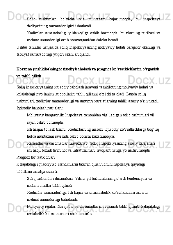 Soliq   tushumlari   bo‘yicha   reja   muntazam   bajarilmoqda,   bu   inspeksiya
faoliyatining samaradorligini isbotlaydi.
Xodimlar   samaradorligi   yildan-yilga   oshib   bormoqda,   bu   ularning   tajribasi   va
mehnat unumdorligi ortib borayotganidan dalolat beradi.
Ushbu   tahlillar   natijasida   soliq   inspeksiyasining   moliyaviy   holati   barqaror   ekanligi   va
faoliyat samaradorligi yuqori ekani aniqlandi.
Korxona (tashkilot)ning iqtisodiy baholash va prognoz ko‘rsatkichlarini o‘rganish 
va tahlil qilish
Soliq inspeksiyasining iqtisodiy baholash jarayoni tashkilotning moliyaviy holati va 
kelajakdagi rivojlanish istiqbollarini tahlil qilishni o‘z ichiga oladi. Bunda soliq 
tushumlari, xodimlar samaradorligi va umumiy xarajatlarning tahlili asosiy o‘rin tutadi.
Iqtisodiy baholash natijalari:
Moliyaviy barqarorlik:  Inspeksiya tomonidan yig‘iladigan soliq tushumlari yil 
sayin oshib bormoqda.
Ish haqini to‘lash tizimi:  Xodimlarning maoshi iqtisodiy ko‘rsatkichlarga bog‘liq 
holda muntazam ravishda oshib borishi kuzatilmoqda.
Xarajatlar va daromadlar muvozanati:  Soliq inspeksiyasining asosiy xarajatlari 
ish haqi, texnik ta’minot va infratuzilmani rivojlantirishga yo‘naltirilmoqda.
Prognoz ko‘rsatkichlari
Kelajakdagi iqtisodiy ko‘rsatkichlarni taxmin qilish uchun inspeksiya quyidagi 
tahlillarni amalga oshirdi:
Soliq tushumlari dinamikasi:  Yilma-yil tushumlarning o‘sish tendensiyasi va 
muhim omillar tahlil qilindi.
Xodimlar samaradorligi:  Ish hajmi va samaradorlik ko‘rsatkichlari asosida 
mehnat unumdorligi baholandi.
Moliyaviy rejalar:  Xarajatlar va daromadlar muvozanati tahlil qilinib, kelajakdagi
rentabellik ko‘rsatkichlari shakllantirildi. 