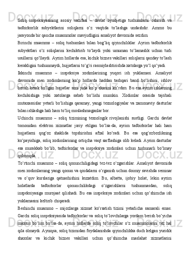 Soliq   inspeksiyasining   asosiy   vazifasi   –   davlat   byudjetiga   tushumlarni   oshirish   va
tadbirkorlik   subyektlarini   soliqlarni   o‘z   vaqtida   to‘lashga   undashdir.   Ammo   bu
jarayonda bir qancha muammolar mavjudligini amaliyot davomida sezdim.
Birinchi   muammo   –   soliq   tushumlari   bilan   bog‘liq   qiyinchiliklar .   Ayrim   tadbirkorlik
subyektlari   o‘z   soliqlarini   kechiktirib   to‘laydi   yoki   umuman   to‘lamaslik   uchun   turli
usullarni qo‘llaydi. Ayrim hollarda esa, kichik biznes vakillari soliqlarni qanday to‘lash
kerakligini tushunmaydi, hujjatlarni to‘g‘ri rasmiylashtirishda xatolarga yo‘l qo‘yadi.
Ikkinchi   muammo   –   inspeksiya   xodimlarining   yuqori   ish   yuklamasi .   Amaliyot
davomida   men   xodimlarning   ko‘p   hollarda   haddan   tashqari   band   bo‘lishini,   ishlov
berish kerak bo‘lgan hujjatlar soni juda ko‘p ekanini ko‘rdim. Bu esa ayrim ishlarning
kechikishiga   yoki   xatolarga   sabab   bo‘lishi   mumkin.   Xodimlar   orasida   tajribali
mutaxassislar   yetarli   bo‘lishiga   qaramay,   yangi   texnologiyalar   va   zamonaviy   dasturlar
bilan ishlashga hali ham to‘liq moslashmaganlar bor.
Uchinchi   muammo   –   soliq   tizimining   texnologik   rivojlanishi   sustligi .   Garchi   davlat
tomonidan   elektron   xizmatlar   joriy   etilgan   bo‘lsa-da,   ayrim   tadbirkorlar   hali   ham
hujjatlarni   qog‘oz   shaklida   topshirishni   afzal   ko‘radi.   Bu   esa   qog‘ozbozlikning
ko‘payishiga, soliq xodimlarining ortiqcha vaqt sarflashiga olib keladi. Ayrim dasturlar
esa   murakkab   bo‘lib,   tadbirkorlar   va   inspeksiya   xodimlari   uchun   tushunarli   bo‘lmay
qolmoqda.
To‘rtinchi   muammo   –   soliq   qonunchiligidagi   tez-tez   o‘zgarishlar .   Amaliyot   davomida
men xodimlarning yangi qonun va qoidalarni o‘rganish uchun doimiy ravishda seminar
va   o‘quv   kurslariga   qatnashishini   kuzatdim.   Bu,   albatta,   ijobiy   holat,   lekin   ayrim
holatlarda   tadbirkorlar   qonunchilikdagi   o‘zgarishlarni   tushunmasdan,   soliq
inspeksiyasiga   murojaat   qilishadi.   Bu   esa   inspeksiya   xodimlari   uchun   qo‘shimcha   ish
yuklamasini keltirib chiqaradi.
Beshinchi   muammo   –   mijozlarga   xizmat   ko‘rsatish   tizimi   yetarlicha   samarali   emas .
Garchi soliq inspeksiyasida tadbirkorlar va soliq to‘lovchilarga yordam berish bo‘yicha
maxsus   bo‘lim   bo‘lsa-da,   ayrim   hollarda   soliq   to‘lovchilar   o‘z   muammolarini   tez   hal
qila olmaydi. Ayniqsa, soliq tizimidan foydalanishda qiyinchilikka duch kelgan yuridik
shaxslar   va   kichik   biznes   vakillari   uchun   qo‘shimcha   maslahat   xizmatlarini 