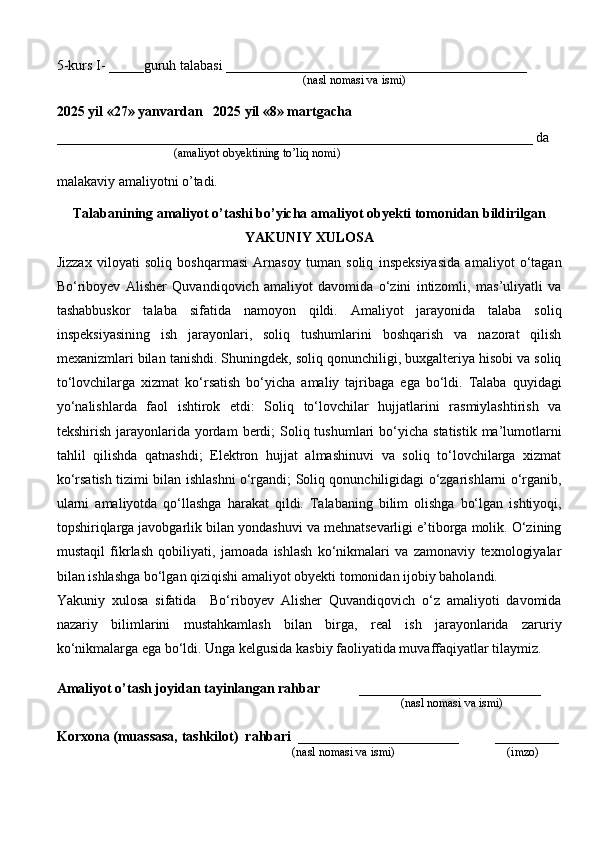 5-kurs I- _____guruh talabasi ___________________________________________
                                                                                   (nasl nomasi va ismi)                  
                     
2025 yil «27» yanvardan   2025 yil «8» martgacha
____________________________________________________________________ da
                                       (amaliyot obyektining to’liq nomi)
malakaviy amaliyotni o’tadi.
                                                                                            
Talabanining amaliyot o’tashi bo’yicha  amaliyot obyekti tomonidan  bildirilgan
YAKUNIY  XULOSA
Jizzax   viloyati   soliq   boshqarmasi   Arnasoy   tuman   soliq   inspeksiyasida   amaliyot   o‘tagan
Bo‘riboyev   Alisher   Quvandiqovich   amaliyot   davomida   o‘zini   intizomli,   mas’uliyatli   va
tashabbuskor   talaba   sifatida   namoyon   qildi.   Amaliyot   jarayonida   talaba   soliq
inspeksiyasining   ish   jarayonlari,   soliq   tushumlarini   boshqarish   va   nazorat   qilish
mexanizmlari bilan tanishdi. Shuningdek, soliq qonunchiligi, buxgalteriya hisobi va soliq
to‘lovchilarga   xizmat   ko‘rsatish   bo‘yicha   amaliy   tajribaga   ega   bo‘ldi.   Talaba   quyidagi
yo‘nalishlarda   faol   ishtirok   etdi:   Soliq   to‘lovchilar   hujjatlarini   rasmiylashtirish   va
tekshirish  jarayonlarida  yordam  berdi;  Soliq tushumlari   bo‘yicha  statistik  ma’lumotlarni
tahlil   qilishda   qatnashdi;   Elektron   hujjat   almashinuvi   va   soliq   to‘lovchilarga   xizmat
ko‘rsatish tizimi bilan ishlashni o‘rgandi; Soliq qonunchiligidagi o‘zgarishlarni o‘rganib,
ularni   amaliyotda   qo‘llashga   harakat   qildi.   Talabaning   bilim   olishga   bo‘lgan   ishtiyoqi,
topshiriqlarga javobgarlik bilan yondashuvi va mehnatsevarligi e’tiborga molik. O‘zining
mustaqil   fikrlash   qobiliyati,   jamoada   ishlash   ko‘nikmalari   va   zamonaviy   texnologiyalar
bilan ishlashga bo‘lgan qiziqishi amaliyot obyekti tomonidan ijobiy baholandi.
Yakuniy   xulosa   sifatida     Bo‘riboyev   Alisher   Quvandiqovich   o‘z   amaliyoti   davomida
nazariy   bilimlarini   mustahkamlash   bilan   birga,   real   ish   jarayonlarida   zaruriy
ko‘nikmalarga ega bo‘ldi. Unga kelgusida kasbiy faoliyatida muvaffaqiyatlar tilaymiz.
Amaliyot o’tash joyidan tayinlangan rahbar            __________________________
                                                                                               (nasl nomasi va ismi)
Korxona (muassasa, tashkilot)   rahbari    _______________________          ________
                                                                          (nasl nomasi va ismi)                                  (imzo) 