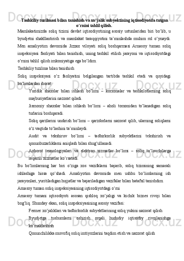   Тashkiliy tuzilmasi bilan tanishish va xo‘jalik subyektining iqtisodiyotda tutgan
o‘rnini tahlil qilish .  
Mamlakatimizda   soliq   tizimi   davlat   iqtisodiyotining   asosiy   ustunlaridan   biri   bo‘lib,   u
byudjetni   shakllantirish   va   mamlakat   taraqqiyotini   ta’minlashda   muhim   rol   o‘ynaydi.
Men   amaliyotim   davomida   Jizzax   viloyati   soliq   boshqarmasi   Arnasoy   tuman   soliq
inspeksiyasi   faoliyati   bilan   tanishish,   uning   tashkil   etilish   jarayoni   va   iqtisodiyotdagi
o‘rnini tahlil qilish imkoniyatiga ega bo‘ldim.
Tashkiliy tuzilma bilan tanishish
Soliq   inspeksiyasi   o‘z   faoliyatini   belgilangan   tartibda   tashkil   etadi   va   quyidagi
bo‘limlardan iborat:
Yuridik   shaxslar   bilan   ishlash   bo‘limi   –   korxonalar   va   tashkilotlarning   soliq
majburiyatlarini nazorat qiladi.
Jismoniy   shaxslar   bilan   ishlash   bo‘limi   –   aholi   tomonidan   to‘lanadigan   soliq
turlarini boshqaradi.
Soliq qarzlarini  undirish  bo‘limi   – qarzdorlarni  nazorat  qilib, ularning soliqlarni
o‘z vaqtida to‘lashini ta’minlaydi.
Audit   va   tekshiruv   bo‘limi   –   tadbirkorlik   subyektlarini   tekshirish   va
qonunbuzarliklarni aniqlash bilan shug‘ullanadi.
Axborot   texnologiyalari   va   elektron   xizmatlar   bo‘limi   –   soliq   to‘lovchilarga
raqamli xizmatlar ko‘rsatadi.
Bu   bo‘limlarning   har   biri   o‘ziga   xos   vazifalarni   bajarib,   soliq   tizimining   samarali
ishlashiga   hissa   qo‘shadi.   Amaliyotim   davomida   men   ushbu   bo‘limlarning   ish
jarayonlari, yuritiladigan hujjatlar va bajariladigan vazifalar bilan batafsil tanishdim.
Arnasoy tuman soliq inspeksiyasining iqtisodiyotdagi o‘rni
Arnasoy   tumani   iqtisodiyoti   asosan   qishloq   xo‘jaligi   va   kichik   biznes   rivoji   bilan
bog‘liq. Shunday ekan, soliq inspeksiyasining asosiy vazifasi:
Fermer xo‘jaliklari va tadbirkorlik subyektlarining soliq yukini nazorat qilish
Byudjetga   tushumlarni   oshirish   orqali   hududiy   iqtisodiy   rivojlanishga
ko‘maklashish
Qonunchilikka muvofiq soliq imtiyozlarini taqdim etish va nazorat qilish 