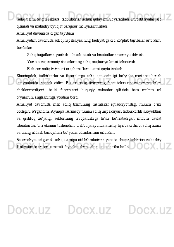 Soliq tizimi to‘g‘ri ishlasa, tadbirkorlar uchun qulay muhit yaratiladi, investitsiyalar jalb
qilinadi va mahalliy byudjet barqaror moliyalashtiriladi.
Amaliyot davomida olgan tajribam
Amaliyotim davomida soliq inspeksiyasining faoliyatiga oid ko‘plab tajribalar orttirdim.
Jumladan:
Soliq hujjatlarini yuritish  – hisob-kitob va hisobotlarni rasmiylashtirish
Yuridik va jismoniy shaxslarning soliq majburiyatlarini tekshirish
Elektron soliq tizimlari orqali ma’lumotlarni qayta ishlash
Shuningdek,   tadbirkorlar   va   fuqarolarga   soliq   qonunchiligi   bo‘yicha   maslahat   berish
jarayonlarida   ishtirok   etdim.   Bu   esa   soliq   tizimining   faqat   tekshiruv   va   nazorat   bilan
cheklanmasligini,   balki   fuqarolarni   huquqiy   xabardor   qilishda   ham   muhim   rol
o‘ynashini anglashimga yordam berdi.
Amaliyot   davomida   men   soliq   tizimining   mamlakat   iqtisodiyotidagi   muhim   o‘rni
borligini o‘rgandim. Ayniqsa, Arnasoy tuman soliq inspeksiyasi tadbirkorlik subyektlari
va   qishloq   xo‘jaligi   sektorining   rivojlanishiga   ta’sir   ko‘rsatadigan   muhim   davlat
idoralaridan biri ekanini tushundim. Ushbu jarayonda amaliy tajriba orttirib, soliq tizimi
va uning ishlash tamoyillari bo‘yicha bilimlarimni oshirdim.
Bu amaliyot kelgusida soliq tizimiga oid bilimlarimni yanada chuqurlashtirish va kasbiy
faoliyatimda undan samarali foydalanishim uchun katta tajriba bo‘ldi. 