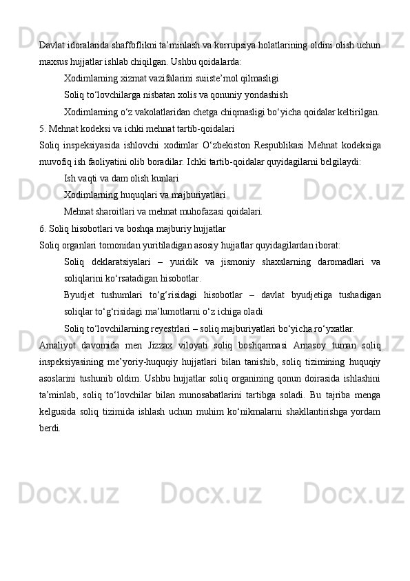 Davlat idoralarida shaffoflikni ta’minlash va korrupsiya holatlarining oldini olish uchun
maxsus hujjatlar ishlab chiqilgan. Ushbu qoidalarda:
Xodimlarning xizmat vazifalarini suiiste’mol qilmasligi
Soliq to‘lovchilarga nisbatan xolis va qonuniy yondashish
Xodimlarning o‘z vakolatlaridan chetga chiqmasligi bo‘yicha qoidalar keltirilgan.
5. Mehnat kodeksi va ichki mehnat tartib-qoidalari
Soliq   inspeksiyasida   ishlovchi   xodimlar   O‘zbekiston   Respublikasi   Mehnat   kodeksi ga
muvofiq ish faoliyatini olib boradilar. Ichki tartib-qoidalar quyidagilarni belgilaydi:
Ish vaqti va dam olish kunlari
Xodimlarning huquqlari va majburiyatlari
Mehnat sharoitlari va mehnat muhofazasi qoidalari.
6. Soliq hisobotlari va boshqa majburiy hujjatlar
Soliq organlari tomonidan yuritiladigan asosiy hujjatlar quyidagilardan iborat:
Soliq   deklaratsiyalari   –   yuridik   va   jismoniy   shaxslarning   daromadlari   va
soliqlarini ko‘rsatadigan hisobotlar.
Byudjet   tushumlari   to‘g‘risidagi   hisobotlar   –   davlat   byudjetiga   tushadigan
soliqlar to‘g‘risidagi ma’lumotlarni o‘z ichiga oladi
Soliq to‘lovchilarning reyestrlari  – soliq majburiyatlari bo‘yicha ro‘yxatlar.
Amaliyot   davomida   men   Jizzax   viloyati   soliq   boshqarmasi   Arnasoy   tuman   soliq
inspeksiyasining   me’yoriy-huquqiy   hujjatlari   bilan   tanishib,   soliq   tizimining   huquqiy
asoslarini   tushunib   oldim.   Ushbu   hujjatlar   soliq   organining   qonun   doirasida   ishlashini
ta’minlab,   soliq   to‘lovchilar   bilan   munosabatlarini   tartibga   soladi.   Bu   tajriba   menga
kelgusida   soliq   tizimida   ishlash   uchun   muhim   ko‘nikmalarni   shakllantirishga   yordam
berdi. 