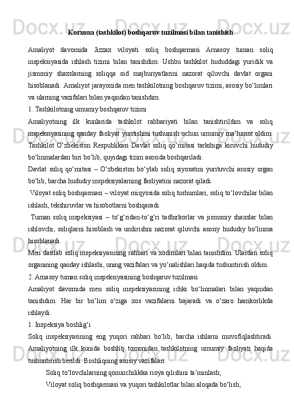 Korxona (tashkilot)  boshqaruv tuzilmasi bilan tanishish
Amaliyot   davomida   Jizzax   viloyati   soliq   boshqarmasi   Arnasoy   tuman   soliq
inspeksiyasi da   ishlash   tizimi   bilan   tanishdim.   Ushbu   tashkilot   hududdagi   yuridik   va
jismoniy   shaxslarning   soliqqa   oid   majburiyatlarini   nazorat   qiluvchi   davlat   organi
hisoblanadi. Amaliyot jarayonida men tashkilotning boshqaruv tizimi, asosiy bo‘limlari
va ularning vazifalari bilan yaqindan tanishdim.
1. Tashkilotning umumiy boshqaruv tizimi
Amaliyotning   ilk   kunlarida   tashkilot   rahbariyati   bilan   tanishtirildim   va   soliq
inspeksiyasining qanday faoliyat yuritishini tushunish uchun umumiy ma’lumot oldim.
Tashkilot   O‘zbekiston   Respublikasi   Davlat   soliq   qo‘mitasi   tarkibiga   kiruvchi   hududiy
bo‘linmalardan biri bo‘lib, quyidagi tizim asosida boshqariladi:
Davlat   soliq   qo‘mitasi   –   O‘zbekiston   bo‘ylab   soliq   siyosatini   yurituvchi   asosiy   organ
bo‘lib, barcha hududiy inspeksiyalarning faoliyatini nazorat qiladi.
  Viloyat soliq boshqarmasi  – viloyat miqyosida soliq tushumlari, soliq to‘lovchilar bilan
ishlash, tekshiruvlar va hisobotlarni boshqaradi.
  Tuman   soliq   inspeksiyasi   –   to‘g‘ridan-to‘g‘ri   tadbirkorlar   va   jismoniy   shaxslar   bilan
ishlovchi,   soliqlarni   hisoblash   va   undirishni   nazorat   qiluvchi   asosiy   hududiy   bo‘linma
hisoblanadi.
Men dastlab soliq inspeksiyasining rahbari va xodimlari bilan tanishdim. Ulardan soliq
organining qanday ishlashi, uning vazifalari va yo‘nalishlari haqida tushuntirish oldim.
2. Arnasoy tuman soliq inspeksiyasining boshqaruv tuzilmasi
Amaliyot   davomida   men   soliq   inspeksiyasining   ichki   bo‘linmalari   bilan   yaqindan
tanishdim.   Har   bir   bo‘lim   o‘ziga   xos   vazifalarni   bajaradi   va   o‘zaro   hamkorlikda
ishlaydi.
1. Inspeksiya boshlig‘i
Soliq   inspeksiyasining   eng   yuqori   rahbari   bo‘lib,   barcha   ishlarni   muvofiqlashtiradi.
Amaliyotning   ilk   kunida   boshliq   tomonidan   tashkilotning   umumiy   faoliyati   haqida
tushuntirish berildi. Boshliqning asosiy vazifalari:
Soliq to‘lovchilarning qonunchilikka rioya qilishini ta’minlash;
Viloyat soliq boshqarmasi va yuqori tashkilotlar bilan aloqada bo‘lish; 