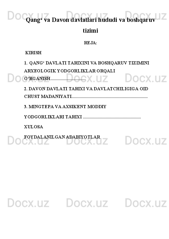 Qang  va Davon davlatlari hududi va boshqaruvʻ
tizimi
REJA:
 KIRISH 
1.  QANG  DAVLATI TARIXINI VA BOSHQARUV TIZIMINI 
ʻ
ARXEOLOGIK YODGORLIKLAR ORQALI 
O RGANISH...............................	
ʻ
2. DAVON DAVLATI TARIXI VA DAVLATCHILIGIGA OID 
CHUST MADANIYATI...................................................................
3. MINGTEPA VA AXSIKENT MODDIY 
YODGORLIKLARI TARIXI ...................................................
XULOSA
FOYDALANILGAN ADABIYOTLAR
         