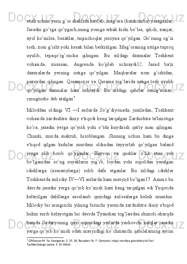 etish uchun yerni g’or shaklida kavlab, mag’ora (katakomba) yasaganlar,
Jasadni go’rga qo’ygach,uning yoniga erkak kishi bo’lsa, qilich, xanjar;
ayol ko’milsa, bezaklar, taqinchoqlar jezoyna qo’yilgan. Go’rning og’zi
tosh, xom g’isht yoki kesak bilan berkitilgan. Mag’oraning ustiga tuproq
uyulib,   tepaqo’rg’oncha   qilingan.   Bu   xildagi   daxmalar   Toshkent
vohasida,   xususan,   Angrenda   ko’plab   uchraydi12.   Jasad   ba'zi
daxmalarda   yerning   ustiga   qo’yilgan.   Maqbaralar   xom   g’ishtdan,
paxsadan qilingan. Qoramozor va Qurama  tog’larida  ustiga tosh  uyulib
qo’yilgan   daxmalar   ham   uchraydi.   Bu   xildagi   qabrlar   «mug’xona»,
«mugtosh» deb atalgan 7
Miloddan   oldingi   VI   —I   asrlarda   So’g’diyonada,   jumladan,   Toshkent
vohasida zardushtra diniy e'tiqodi keng tarqalgan Zardushtra ta'limotiga
ko’ra,   jasadni   yerga   qo’yish   yoki   o’tda   kuydirish   qat'iy   man   qilingan.
Chunki,   murda   makruh,   hisoblangan.   Shuning   uchun   ham   bu   dinga
e'tiqod   qilgan   kishilar   murdani   oldindan   tayyorlab   qo’yilgan   baland
joyga   olib   borib   qo’yganlar.   Hayvon   va   qushlar   o’lik   etini   yeb
bo’lganidan   so’ng   suyaklarni   yig’ib,   loydan   yoki   sopoldan   yasalgan
idishlarga   (assuariylarga)   solib   dafn   etganlar.   Bu   xildagi   idishlar
Toshkentda milodiy IV—VI asrlarda ham mavjud bo’lgan17. Ammo bu
davrda   jasadni   yerga   qo’yib   ko’mish   ham   keng   tarqalgan   edi.Yuqorida
keltirilgan   dalillarga   asoslanib   quyidagi   xulosalarga   kelish   mumkin.
Milodiy bir minginchi  yilning birinchi yarmida zardushtra  diniy e'tiqod
hukm surib kelayotgan bir davrda Tyanshan tog’laridan shimoli-sharqda
hamda   Sirdaryoning   quyi   oqimidagi   yerlarda   yashovchi   xalqlar   jasadni
yerga qo’yib ko’mish odati mavjudligi ko’chmanchi qabilalarning ayrim
7
 12Masson M. Ye. Axangeran, S. 15, 16; Buryakov Yu. F. Genyozis i etapi razvitiya gorodskoy kul'turi 
Tashkentskogo oazisa. S. 15-16bet
         
