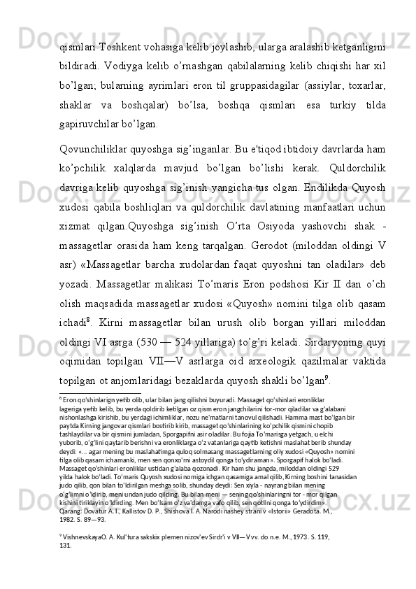 qismlari Toshkent vohasiga kelib joylashib, ularga aralashib ketganligini
bildiradi.   Vodiyga   kelib   o’rnashgan   qabilalarning   kelib   chiqishi   har   xil
bo’lgan;   bularning   ayrimlari   eron   til   gruppasidagilar   (assiylar,   toxarlar,
shaklar   va   boshqalar)   bo’lsa,   boshqa   qismlari   esa   turkiy   tilda
gapiruvchilar bo’lgan.
Qovunchiliklar quyoshga sig’inganlar. Bu e'tiqod ibtidoiy davrlarda ham
ko’pchilik   xalqlarda   mavjud   bo’lgan   bo’lishi   kerak.   Quldorchilik
davriga kelib quyoshga sig’inish  yangicha tus olgan. Endilikda Quyosh
xudosi   qabila   boshliqlari   va  quldorchilik   davlatining   manfaatlari   uchun
xizmat   qilgan.Quyoshga   sig’inish   O’rta   Osiyoda   yashovchi   shak   -
massagetlar   orasida   ham   keng   tarqalgan.   Gerodot   (miloddan   oldingi   V
asr)   «Massagetlar   barcha   xudolardan   faqat   quyoshni   tan   oladilar»   deb
yozadi.   Massagetlar   malikasi   To’maris   Eron   podshosi   Kir   II   dan   o’ch
olish  maqsadida  massagetlar  xudosi  «Quyosh» nomini  tilga  olib  qasam
ichadi 8
.   Kirni   massagetlar   bilan   urush   olib   borgan   yillari   miloddan
oldingi VI asrga (530 — 524 yillariga) to’g’ri keladi. Sirdaryoning quyi
oqimidan   topilgan   VII—V   asrlarga   oid   arxeologik   qazilmalar   vaktida
topilgan ot anjomlaridagi bezaklarda quyosh shakli bo’lgan 9
.
8
 Eron qo‘shinlarign yetib olib, ular bilan jang qilishni buyuradi. Massaget qo‘shinlari eronliklar 
lageriga yetib kelib, bu yerda qoldirib ketilgan oz qism eron jangchilarini tor-mor qiladilar va g‘alabani 
nishonlashga kirishib, bu yerdagi ichimliklar, nozu ne'matlarni tanovul qilishadi. Hamma mast bo‘lgan bir 
paytda Kirning jangovar qismlari bostirib kirib, massaget qo‘shinlarining ko‘pchilik qismini chopib 
tashlaydilar va bir qismini jumladan, Sporgapifni asir oladilar. Bu fojia To‘marisga yetgach, u elchi 
yuborib, o‘g‘lini qaytarib berishni va eronliklarga o‘z vatanlariga qaytib ketishni maslahat berib shunday 
deydi: «... agar mening bu maslahatimga quloq solmasang massagetlarning oliy xudosi «Quyosh» nomini 
tilga olib qasam ichamanki, men sen qonxo‘rni astoydil qonga to‘ydiraman». Sporgapif halok bo‘ladi. 
Massaget qo‘shinlari eronliklar ustidan g‘alaba qozonadi. Kir ham shu jangda, miloddan oldingi 529 
yilda halok bo‘ladi. To‘maris Quyosh xudosi nomiga ichgan qasamiga amal qilib, Kirning boshini tanasidan 
judo qilib, qon bilan to‘ldirilgan meshga solib, shunday deydi: Sen xiyla - nayrang bilan mening 
o‘g‘limni o‘ldirib, meni undan judo qilding. Bu bilan meni — sening qo‘shinlaringni tor - mor qilgan 
kishini tiriklayin o‘ldirding. Men bo‘lsam o‘z va'damga vafo qilib, sen qotilni qonga to‘ydirdim». 
Qarang: Dovatur A. I., Kallistov D. P., Shishova I. A. Narodi nashey strani v «Istorii» Geradota. M., 
1982. S. 89—93.
9
 VishnevskayaO. A. Kul'tura sakskix plemen nizov'ev Sirdr'i v VII—V vv. do n.e. M., 1973.  S. 119, 
131.
         