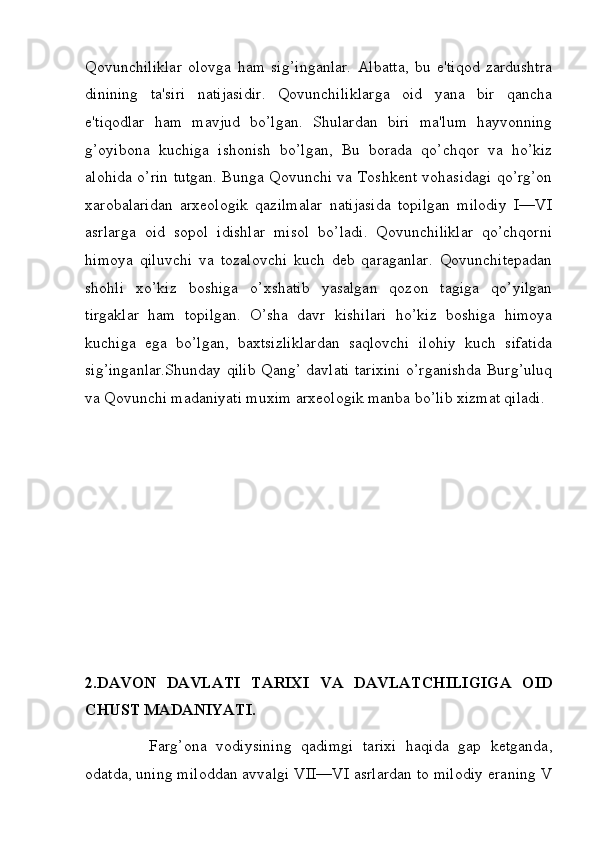 Qovunchiliklar   olovga   ham   sig’inganlar.   Albatta,   bu   e'tiqod   zardushtra
dinining   ta'siri   natijasidir.   Qovunchiliklarga   oid   yana   bir   qancha
e'tiqodlar   ham   mavjud   bo’lgan.   Shulardan   biri   ma'lum   hayvonning
g’oyibona   kuchiga   ishonish   bo’lgan,   Bu   borada   qo’chqor   va   ho’kiz
alohida o’rin tutgan. Bunga Qovunchi va Toshkent vohasidagi qo’rg’on
xarobalaridan   arxeologik   qazilmalar   natijasida   topilgan   milodiy   I—VI
asrlarga   oid   sopol   idishlar   misol   bo’ladi.   Qovunchiliklar   qo’chqorni
himoya   qiluvchi   va   tozalovchi   kuch   deb   qaraganlar.   Qovunchitepadan
shohli   xo’kiz   boshiga   o’xshatib   yasalgan   qozon   tagiga   qo’yilgan
tirgaklar   ham   topilgan.   O’sha   davr   kishilari   ho’kiz   boshiga   himoya
kuchiga   ega   bo’lgan,   baxtsizliklardan   saqlovchi   ilohiy   kuch   sifatida
sig’inganlar.Shunday qilib Qang’ davlati tarixini o’rganishda Burg’uluq
va Qovunchi madaniyati muxim arxeologik manba bo’lib xizmat qiladi. 
2.DAVON   DAVLATI   TARIXI   VA   DAVLATCHILIGIGA   OID
CHUST MADANIYATI.
Farg’ona   vodiysining   qadimgi   tarixi   haqida   gap   ketganda,
odatda, uning miloddan avvalgi VII—VI asrlardan to milodiy eraning V
         