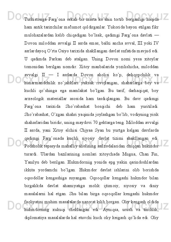 Turkistonga   Farg’ona   orkali   bir   marta   ko’shin   tortib   borganligi   haqida
ham antik tarixchilar ma'lumot qoldirganlar. Yukorida bayon etilgan fikr
mulohazalardan   kelib   chiqadigan   bo’lsak,   qadimgi   Farg’ona   davlati   —
Dovon   miloddan   avvalgi   II   asrda   emas,   balki   ancha   avval,   III   yoki   IV
asrlardayoq O’rta Osiyo tarixida shakllangan davlat snfatida mavjud edi.
U   qadimda   Parkan   deb   atalgan.   Uning   Dovon   nomi   yesa   xitoylar
tomonidan   berilgan   nomdir.   Xitoy   manbalarida   yozilishicha,   miloddan
avvalgi   II   —   I   asrlarda   Dovon   aholisi   ko’p,   dehqopchilik   va
hunarmandchilik   xo’jaliklari   yuksak   rivojlangan,   shaharlarga   boy   va
kuchli   qo’shinga   ega   mamlakat   bo’lgan.   Bu   tarif,   darhaqiqat,   boy
arxeologik   materiallar   asosida   ham   tasdiqlangan.   Bu   davr   qadimgi
Farg’ona   tarixida   Sho’rabashat   bosqichi   deb   ham   yuritiladi.
Sho’rabashat, O’zgan shahri yaqinida joylashgan bo’lib, vodiyning yirik
shaharlaridan biridir, uning maydovi 70 gektarga teng. Miloddan avvalgi
II   asrda,   yani   Xitoy   elchisi   Chjyaa   Syan   bu   yurtga   kelgan   davrlarda
qadimgi   Farg’onada   kuchli   siyosiy   davlat   tizimi   shakllangan   edi.
Podsholik tepasyda mahalliy aholining asilzodalaridan chiqqan hukmdor
turardi.   Ulardan   bazilarining   nomlari   xitoychada   Mugua,   Chan   Fin,
Yanilyu   deb   berilgan.   Hukmdorniig   yonida   epg   yakin   qarindoshlardan
ikkita   yordamchi   bo’lgan.   Hukmdor   davlat   ishlarini   olib   borishda
oqsodollar   kengashiga   suyangan.   Oqsoqollar   kengashi   hukmdor   bilan
birgalikda   davlat   ahamiyatiga   molik   ijtimoiy,   siyosiy   va   diniy
masalalarni   hal   etgan.   Shu   bilan   birga   oqsoqollar   kengashi   hukmdor
faoliyatini muhim masalalarda nazorat kilib borgan. Oliy kengash oldida
hukmdorning   xukuqi   cheklangan   edi.   Ayniqsa,   urush   va   tinchlik,
diplomatiya masalalarda hal etuvchi kuch oliy keigash qo’lida edi. Oliy
         