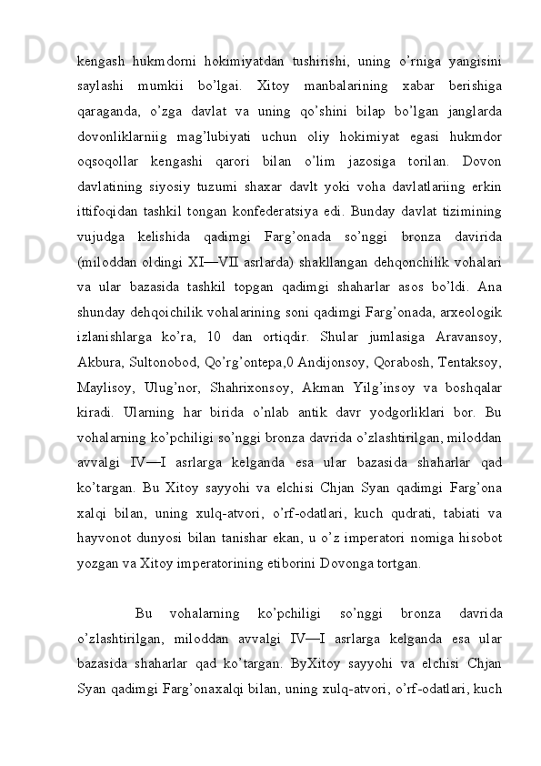 kengash   hukmdorni   hokimiyatdan   tushirishi,   uning   o’rniga   yangisini
saylashi   mumkii   bo’lgai.   Xitoy   manbalarining   xabar   berishiga
qaraganda,   o’zga   davlat   va   uning   qo’shini   bilap   bo’lgan   janglarda
dovonliklarniig   mag’lubiyati   uchun   oliy   hokimiyat   egasi   hukmdor
oqsoqollar   kengashi   qarori   bilan   o’lim   jazosiga   torilan.   Dovon
davlatining   siyosiy   tuzumi   shaxar   davlt   yoki   voha   davlatlariing   erkin
ittifoqidan   tashkil   tongan   konfederatsiya   edi.   Bunday   davlat   tizimining
vujudga   kelishida   qadimgi   Farg’onada   so’nggi   bronza   davirida
(miloddan  oldingi  XI—VII asrlarda)  shakllangan dehqonchilik  vohalari
va   ular   bazasida   tashkil   topgan   qadimgi   shaharlar   asos   bo’ldi.   Ana
shunday dehqoichilik vohalarining soni qadimgi Farg’onada, arxeologik
izlanishlarga   ko’ra,   10   dan   ortiqdir.   Shular   jumlasiga   Aravansoy,
Akbura, Sultonobod, Qo’rg’ontepa,0 Andijonsoy, Qorabosh, Tentaksoy,
Maylisoy,   Ulug’nor,   Shahrixonsoy,   Akman   Yilg’insoy   va   boshqalar
kiradi.   Ularning   har   birida   o’nlab   antik   davr   yodgorliklari   bor.   Bu
vohalarning ko’pchiligi so’nggi bronza davrida o’zlashtirilgan, miloddan
avvalgi   IV—I   asrlarga   kelganda   esa   ular   bazasida   shaharlar   qad
ko’targan.   Bu   Xitoy   sayyohi   va   elchisi   Chjan   Syan   qadimgi   Farg’ona
xalqi   bilan,   uning   xulq-atvori,   o’rf-odatlari,   kuch   qudrati,   tabiati   va
hayvonot dunyosi  bilan  tanishar  ekan, u o’z imperatori  nomiga  hisobot
yozgan va Xitoy imperatorining etiborini Dovonga tortgan.
Bu   vohalarning   ko’pchiligi   so’nggi   bronza   davrida
o’zlashtirilgan,   miloddan   avvalgi   IV—I   asrlarga   kelganda   esa   ular
bazasida   shaharlar   qad   ko’targan.   ByXitoy   sayyohi   va   elchisi   Chjan
Syan qadimgi Farg’onaxalqi bilan, uning xulq-atvori, o’rf-odatlari, kuch
         