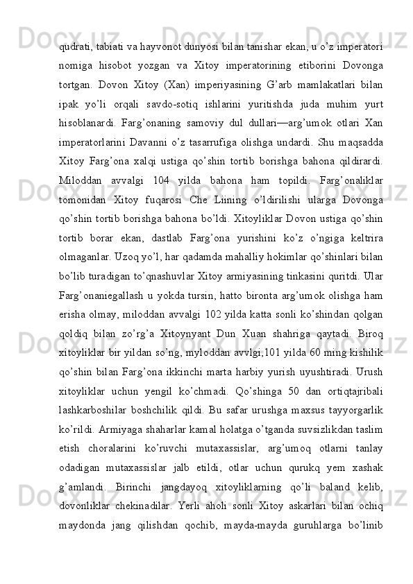 qudrati, tabiati va hayvonot dunyosi bilan tanishar ekan, u o’z imperatori
nomiga   hisobot   yozgan   va   Xitoy   imperatorining   etiborini   Dovonga
tortgan.   Dovon   Xitoy   (Xan)   imperiyasining   G’arb   mamlakatlari   bilan
ipak   yo’li   orqali   savdo-sotiq   ishlarini   yuritishda   juda   muhim   yurt
hisoblanardi.   Farg’onaning   samoviy   dul   dullari—arg’umok   otlari   Xan
imperatorlarini   Davanni   o’z   tasarrufiga   olishga   undardi.   Shu   maqsadda
Xitoy   Farg’ona   xalqi   ustiga   qo’shin   tortib   borishga   bahona   qildirardi.
Miloddan   avvalgi   104   yilda   bahona   ham   topildi.   Farg’onaliklar
tomonidan   Xitoy   fuqarosi   Che   Liining   o’ldirilishi   ularga   Dovonga
qo’shin tortib borishga bahona bo’ldi. Xitoyliklar Dovon ustiga qo’shin
tortib   borar   ekan,   dastlab   Farg’ona   yurishini   ko’z   o’ngiga   keltrira
olmaganlar. Uzoq yo’l, har qadamda mahalliy hokimlar qo’shinlari bilan
bo’lib turadigan to’qnashuvlar Xitoy armiyasining tinkasini quritdi. Ular
Farg’onaniegallash  u yokda tursin,  hatto bironta  arg’umok olishga  ham
erisha olmay, miloddan avvalgi 102 yilda katta sonli ko’shindan qolgan
qoldiq   bilan   zo’rg’a   Xitoynyant   Dun   Xuan   shahriga   qaytadi.   Biroq
xitoyliklar bir yildan so’ng, myloddan avvlgi,101 yilda 60 ming kishilik
qo’shin  bilan   Farg’ona  ikkinchi  marta   harbiy  yurish  uyushtiradi.   Urush
xitoyliklar   uchun   yengil   ko’chmadi.   Qo’shinga   50   dan   ortiqtajribali
lashkarboshilar   boshchilik   qildi.   Bu   safar   urushga   maxsus   tayyorgarlik
ko’rildi. Armiyaga shaharlar kamal holatga o’tganda suvsizlikdan taslim
etish   choralarini   ko’ruvchi   mutaxassislar,   arg’umoq   otlarni   tanlay
odadigan   mutaxassislar   jalb   etildi,   otlar   uchun   qurukq   yem   xashak
g’amlandi.   Birinchi   jangdayoq   xitoyliklarning   qo’li   baland   kelib,
dovonliklar   chekinadilar.   Yerli   aholi   sonli   Xitoy   askarlari   bilan   ochiq
maydonda   jang   qilishdan   qochib,   mayda-mayda   guruhlarga   bo’linib
         