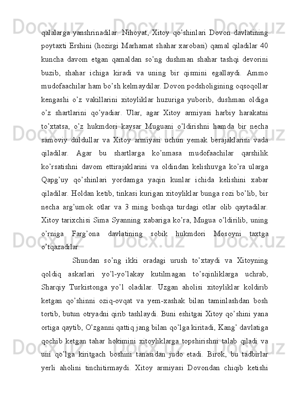 qalalarga   yanshrinadilar.   Nihoyat,   Xitoy   qo’shinlari   Dovon   davlatining
poytaxti Ershini (hozirgi Marhamat shahar xarobasi) qamal qiladilar 40
kuncha   davom   etgan   qamaldan   so’ng   dushman   shahar   tashqi   devorini
buzib,   shahar   ichiga   kiradi   va   uning   bir   qismini   egallaydi.   Ammo
mudofaachilar ham bo’sh kelmaydilar. Dovon podsholigining oqsoqollar
kengashi   o’z   vakillarini   xitoyliklar   huzuriga   yuborib,   dushman   oldiga
o’z   shartlarini   qo’yadiar.   Ular,   agar   Xitoy   armiyasi   harbiy   harakatni
to’xtatsa,   o’z   hukmdori   kaysar   Muguani   o’ldirishni   hamda   bir   necha
samoviy   duldullar   va   Xitoy   armiyasi   uchun   yemak   berajaklarini   vada
qiladilar.   Agar   bu   shartlarga   ko’nmasa   mudofaachilar   qarshilik
ko’rsatishni   davom   ettirajaklarini   va   oldindan   kelishuvga   ko’ra   ularga
Qapg’uy   qo’shinlari   yordamga   yaqin   kunlar   ichida   kelishini   xabar
qiladilar. Holdan ketib, tinkasi kurigan xitoyliklar bunga rozi bo’lib, bir
necha   arg’umok   otlar   va   3   ming   boshqa   turdagi   otlar   olib   qaytadilar.
Xitoy tarixchisi Sima Syanning xabariga ko’ra, Mugua o’ldirilib, uning
o’rniga   Farg’ona   davlatining   sobik   hukmdori   Mosoyni   taxtga
o’tqazadilar. 
Shundan   so’ng   ikki   oradagi   urush   to’xtaydi   va   Xitoyning
qoldiq   askarlari   yo’l-yo’lakay   kutilmagan   to’sqinliklarga   uchrab,
Sharqiy   Turkistonga   yo’l   oladilar.   Uzgan   aholisi   xitoyliklar   koldirib
ketgan   qo’shinni   oziq-ovqat   va   yem-xashak   bilan   taminlashdan   bosh
tortib, butun otryadni qirib tashlaydi. Buni eshitgai Xitoy qo’shini yana
ortiga qaytib, O’zganni qattiq jang bilan qo’lga kiritadi, Kang’ davlatiga
qochib   ketgan   tahar   hokimini   xitoyliklarga   topshirishni   talab   qiladi   va
uni   qo’lga   kiritgach   boshini   tanasidan   judo   etadi.   Birok,   bu   tadbirlar
yerli   aholini   tinchitirmaydi.   Xitoy   armiyasi   Dovondan   chiqib   ketishi
         