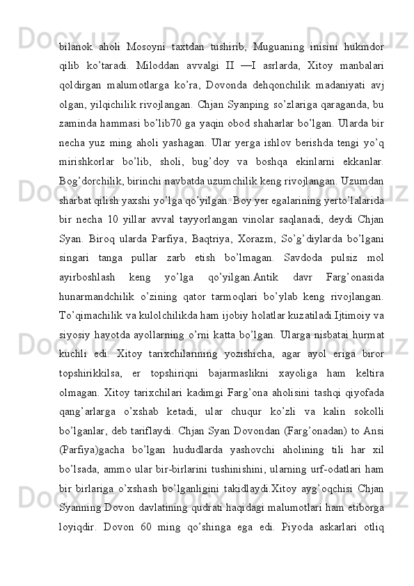 bilanok   aholi   Mosoyni   taxtdan   tushirib,   Muguaning   inisini   hukmdor
qilib   ko’taradi.   Miloddan   avvalgi   II   —I   asrlarda,   Xitoy   manbalari
qoldirgan   malumotlarga   ko’ra,   Dovonda   dehqonchilik   madaniyati   avj
olgan, yilqichilik rivojlangan. Chjan Syanping so’zlariga  qaraganda, bu
zaminda hammasi bo’lib70 ga yaqin obod shaharlar bo’lgan. Ularda bir
necha   yuz   ming   aholi   yashagan.   Ular   yerga   ishlov   berishda   tengi   yo’q
mirishkorlar   bo’lib,   sholi,   bug’doy   va   boshqa   ekinlarni   ekkanlar.
Bog’dorchilik, birinchi navbatda uzumchilik keng rivojlangan. Uzumdan
sharbat qilish yaxshi yo’lga qo’yilgan. Boy yer egalarining yerto’lalarida
bir   necha   10   yillar   avval   tayyorlangan   vinolar   saqlanadi,   deydi   Chjan
Syan.   Biroq   ularda   Parfiya,   Baqtriya,   Xorazm,   So’g’diylarda   bo’lgani
singari   tanga   pullar   zarb   etish   bo’lmagan.   Savdoda   pulsiz   mol
ayirboshlash   keng   yo’lga   qo’yilgan.Antik   davr   Farg’onasida
hunarmandchilik   o’zining   qator   tarmoqlari   bo’ylab   keng   rivojlangan.
To’qimachilik va kulolchilikda ham ijobiy holatlar kuzatiladi.Ijtimoiy va
siyosiy   hayotda  ayollarning   o’rni  katta  bo’lgan.  Ularga  nisbatai  hurmat
kuchli   edi.   Xitoy   tarixchilarining   yozishicha,   agar   ayol   eriga   biror
topshirikkilsa,   er   topshiriqni   bajarmaslikni   xayoliga   ham   keltira
olmagan.   Xitoy   tarixchilari   kadimgi   Farg’ona   aholisini   tashqi   qiyofada
qang’arlarga   o’xshab   ketadi,   ular   chuqur   ko’zli   va   kalin   sokolli
bo’lganlar, deb tariflaydi. Chjan Syan Dovondan (Farg’onadan) to Ansi
(Parfiya)gacha   bo’lgan   hududlarda   yashovchi   aholining   tili   har   xil
bo’lsada, ammo ular bir-birlarini tushinishini,  ularning urf-odatlari ham
bir   birlariga   o’xshash   bo’lganligini   takidlaydi.Xitoy   ayg’oqchisi   Chjan
Syanning Dovon davlatining qudrati haqidagi malumotlari ham etiborga
loyiqdir.   Dovon   60   ming   qo’shinga   ega   edi.   Piyoda   askarlari   otliq
         
