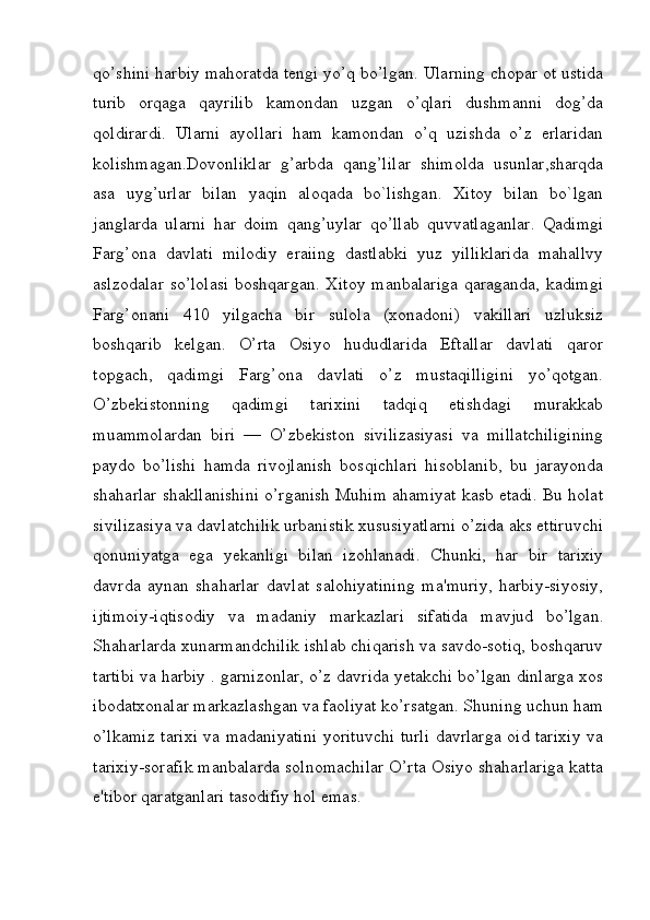 qo’shini harbiy mahoratda tengi yo’q bo’lgan. Ularning chopar ot ustida
turib   orqaga   qayrilib   kamondan   uzgan   o’qlari   dushmanni   dog’da
qoldirardi.   Ularni   ayollari   ham   kamondan   o’q   uzishda   o’z   erlaridan
kolishmagan.Dovonliklar   g’arbda   qang’lilar   shimolda   usunlar,sharqda
asa   uyg’urlar   bilan   yaqin   aloqada   bo`lishgan.   Xitoy   bilan   bo`lgan
janglarda   ularni   har   doim   qang’uylar   qo’llab   quvvatlaganlar.   Qadimgi
Farg’ona   davlati   milodiy   eraiing   dastlabki   yuz   yilliklarida   mahallvy
aslzodalar  so’lolasi  boshqargan. Xitoy manbalariga  qaraganda, kadimgi
Farg’onani   410   yilgacha   bir   sulola   (xonadoni)   vakillari   uzluksiz
boshqarib   kelgan.   O’rta   Osiyo   hududlarida   Eftallar   davlati   qaror
topgach,   qadimgi   Farg’ona   davlati   o’z   mustaqilligini   yo’qotgan.
O’zbekistonning   qadimgi   tarixini   tadqiq   etishdagi   murakkab
muammolardan   biri   —   O’zbekiston   sivilizasiyasi   va   millatchiligining
paydo   bo’lishi   hamda   rivojlanish   bosqichlari   hisoblanib,   bu   jarayonda
shaharlar shakllanishini o’rganish Muhim ahamiyat kasb etadi. Bu holat
sivilizasiya va davlatchilik urbanistik xususiyatlarni o’zida aks ettiruvchi
qonuniyatga   ega   yekanligi   bilan   izohlanadi.   Chunki,   har   bir   tarixiy
davrda   aynan   shaharlar   davlat   salohiyatining   ma'muriy,   harbiy-siyosiy,
ijtimoiy-iqtisodiy   va   madaniy   markazlari   sifatida   mavjud   bo’lgan.
Shaharlarda xunarmandchilik ishlab chiqarish va savdo-sotiq, boshqaruv
tartibi va harbiy . garnizonlar, o’z davrida yetakchi bo’lgan dinlarga xos
ibodatxonalar markazlashgan va faoliyat ko’rsatgan. Shuning uchun ham
o’lkamiz tarixi va madaniyatini yorituvchi turli davrlarga oid tarixiy va
tarixiy-sorafik manbalarda solnomachilar O’rta Osiyo shaharlariga katta
e'tibor qaratganlari tasodifiy hol emas. 
         