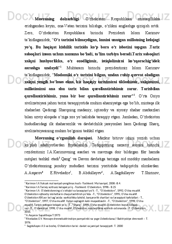 Mavzuning   dolzarbligi .   O zbekiston   Respublikasi   mustaqillikkaʻ
erishgandan   keyin,   ona-Vatan   tarixini   bilishga,   o zlikni   anglashga   qiziqish   ortdi.	
ʻ
Zero,   O zbekiston   Respublikasi   birinchi   Prezidenti   Islom   Karimov	
ʻ
ta kidlaganidek, “	
ʼ O z tarixini bilmaydigan, kunini unutgan millatning kelajagi	ʻ
yo q.   Bu   haqiqat   kishilik   tarixida   ko p   bora   o z   isbotini   topgan   .Tarix	
ʻ ʻ ʻ
saboqlari inson uchun namuna bo ladi, ta lim tarbiya beradi.Tarix saboqlari	
ʻ ʼ
xalqni   hushyorlikka,   o z   ozodligimiz,   istiqlolimizni   ko zqorachig idek	
ʻ ʻ ʻ
asrashga   undaydi ” 1
.   Muhtaram   birinchi   prezidentimiz   Islom   Karimov
ta kidlaganidek,   “	
ʼ Modomiki   o z   tarixini   bilgan,   undan   ruhiy   quvvat   oladigan	ʻ
xalqni   yengib   bo lmas   ekan,   biz   haqiqiy   tariximizni   tiklashimiz,   xalqimizni,	
ʻ
millatimizni   ana   shu   tarix   bilan   qurollantirishimiz   zarur.   Tarixbilan
qurollantirishimiz,   yana   bir   bor   qurollantirishimiz   zarur” 2
.   O rta   Osiyo	
ʻ
sivilizatsiyasi jahon tarixi taraqqiyotida muhim ahamiyatga ega bo lib, mintaqa ilk	
ʻ
shaharlari   Qadimgi   Sharqning   madaniy,   iqtisodiy   va   siyosiy   shahar   markazlari
bilan uzviy aloqada o ziga xos yo nalishda taraqqiy etgan. Jumladan, O zbekiston	
ʻ ʻ ʻ
hududlaridagi   ilk   shaharsozlik   va   davlatchilik   jarayonlari   ham   Qadimgi   Sharq,
sivilizatsiyasining muhim bo ginini tashkil etgan.	
ʻ
Mavzuning   o rganilish   darajasi.	
ʻ     Mazkur   bitiruv   ishini   yozish   uchun
ko plab   adabiyotlardan   foydalanildi.   Tadqiqotning   nazariy   asosini   birinchi	
ʻ
rezidentimiz   I.A.Karimovning   asarlari   va   mavzuga   doir   bildirgan   fikr   hamda
nutqlari   tashkil   etadi 3
.Qang   va   Davon   davlatiga   tarixiga   oid   moddiy   manbalarni	
ʻ
O zbekistonning   janubiy   xududlari   tarixini   yoritishda   tadqiqotchi   olimlardan:	
ʻ
A.Asqarov 4
  E.Rtveladze 5
,   B.Abdullayev 6
,   A.Sagdullayev   T.Shirinov,
1
 Karimov I.A.Yuksak maʼnaviyat-yengilmas kuch.-Toshkent: Maʼnaviyat, 2008.-B.4.
2
 Karimov I.A.Tarixiy xotirasiz kelajak yoʻq. -Toshkent: Oʻzbekiston, 1998.- B.25
3
 Karimov I.A. Oʻzbekistonning oʻz istiqlol va taraqqiyot yoʻli. -T., “Oʻzbekiston”, 1992; Oʻsha muallif. 
Oʻzbekiston iqtisodiy islohotlarni chuqurlashtirish yoʻlida. -T., “Oʻzbekiston”, 1995; Oʻsha muallif. 
Oʻzbekiston XXI asr boʻsagʻasida: xavfsizlikka tahdid, barqarorlik shartlari va taraqqiyot kafolatlari.- T., 
“Oʻzbekiston”, 1997; Oʻsha muallif. Vatan sajdagoh kabi muqaddasdir. -T., “Oʻzbekiston”, 1998; Oʻsha 
muallif. Tarixiy xotirasiz kelajak yoʻq. -T., “Sharq”, 1998; Oʻsha muallif. Oʻzbekiston buyuk kelajak 
sari .- T .,  O ʻ zbekiston , 1998;  O ʻ sha   muallif .  O ʻ zbekiston   mustaqillikka   erishish   ostonasida . - T :  O ʻ zbekiston , 
2011.
4
  A . Asqarov   Sapallitepa   T .1973
5
  Rtveladze . E . V .  Nov ы ye   drevnebaktrinskiye   pamyatniki   na   yuge   Uzbekistana //  Baktriyskiye   drevnosti  –  T . 
1976.
6
  Sagdullayev A.S va boshq. Oʻzbekiston tarixi: davlat va jamiyat taraqqiyoti. T. 2000
         