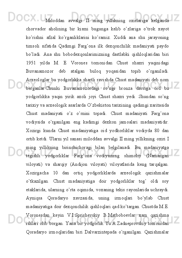 Miloddan   avvalgi   II   ming   yillikning   oxirlariga   kelganda
chorvador   aholining   bir   kismi   bugunga   kelib   o’zlariga   o’trok   xayot
ko’rishni   afzal   ko’rganliklarini   ko’ramiz.   Xuddi   ana   shu   jarayoning
timsoli   sifatida   Qadimgi   Farg’ona   ilk   dexqonchilik   madaniyati   paydo
bo’ladi.   Ana   shu   bobodexqonlarimizning   dastlabki   qishloqlaridan   biri
1951   yilda   M.   E   Vorones   tomonidan   Chust   shaxri   yaqinidagi
Buvanamozor   deb   atalgan   buloq   yoqasidan   topib   o’rganiladi.
Arxeologlar bu yodgorlikka shartli ravishda Chust madaniyati deb nom
berganlar.Chunki   Buvanamozordagi   so’ngi   bronza   davriga   oid   bu
yodgorlikka   yaqin   yirik   axoli   joyi   Chust   shaxri   yedi.   Shundan   so’ng
tarixiy va arxeologik asarlarda O’zbekiston tarixining qadimgi xaritasida
Chust   madaniyati   o’z   o’rnini   topadi.   Chust   madaniyati   Farg’ona
vodiysida   o’rganilgan   eng   kadimgi   dexkon   jamoalari   madaniyatidir.
Xozirgi   kunda   Chust   madaniyatiga   oid   yodkorliklar   vodiyda   80   dan
ortib ketdi. Ularni yil sanasi miloddan avvalgi II ming yillikning oxiri I
ming   yillikning   birinchichoragi   bilan   belgilanadi.   Bu   madaniyatga
tegishli   yodgorliklar   Farg’ona   vodiysining   shimoliy   (Namangan
viloyati)   va   sharqiy   (Andijon   viloyati)   viloyatlarida   keng   tarqalgan.
Xozirgacha   10   dan   ortiq   yodgorliklarda   arxeologik   qazishmalar
o’tkazilgan.   Chust   madaniyatiga   doir   yodgorliklar   tog’   oldi   soy
etaklarida, ularning o’rta oqimida, voxaning tekis  rayonlarida uchraydi.
Ayniqsa   Qoradaryo   xavzasida,   uning   irmoqlari   bo’ylab   Chust
madaniyatiga doir dexqonchilik qishloqlari qad ko’targan. Chustda M.E.
Voronesdan   keyin   V.I.Sprishevskiy   B.Matboboevlar   xam   qazishma
ishlari olib borgan. Yana bir yodgorlik Yu.A.Zadneprovskiy tomonidan
Qoradaryo   irmoqlaridan   biri   Dalvarzintepada   o’rganilgan.   Qazishmalar
         