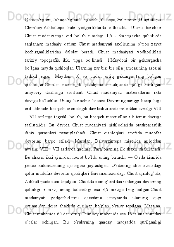 Qoraqo’rg’on,To’raqo’rg’on,Tergovchi,Yaztepa,Go’rimiron,G’ayrattepa
Chimboy,Ashkaltepa   kabi   yodgorliklarda   o’tkazildi.   Ularni   barchasi
Chust   madaniyatiga   oid   bo’lib   ulardagi   1,5   -   3metrgacha   qalinlikda
saqlangan   madaniy   qatlam   Chust   madaniyati   axolisining   o’troq   xayot
kechirganliklaridan   dalolat   beradi.   Chust   madaniyati   yodkorliklari
tarixiy   topografik   ikki   tipga   bo’linadi:   1.Maydoni   bir   gektargacha
bo’lgan mayda qishloqlar. Ularning xar biri bir oila jamoasining asosini
tashkil   etgan.   Maydoni   10   va   undan   ortiq   gektarga   teng   bo’lgan
qishloqlar.Olimlar   arxeologik   qazishpmalar   natijasida   qo’lga   kiritilgan
ashyoviy   dalillarga   asoslanib   Chust   madaniyati   materiallarini   ikki
davrga bo’ladilar. Uning birinchisi bronza Davrining sunggi bosqichiga
oid. Ikkinchi bosqichi xronologik davrlashtirishda miloddan avvalgi VIII
—VII   asrlarga  tegishli   bo’lib,  bu  bosqich   materiallari   ilk   temir  davriga
taalluqlidir.   Bu   davrda   Chust   madaniyati   qishloqlarida   otashparastlik
diniy   qarashlari   rasmiylashadi.   Chust   qishloqlari   atrofida   mudofaa
devorlari   barpo   etiladi.   Masalan,   Dalvarzintepa   misolida   miloddan
avvalgi VIII—VII asrlarda qadimgi Farg’onaning ilk shaxri shakllanadi.
Bu   shaxar   ikki   qismdan   iborat   bo’lib,   uning   birinchi   —   O’rda   kismida
jamoa   xukmdorining   qarorgoxi   joylashgan.   O’rdaning   chor   atrofidagi
qalin  mudofaa devorlar  qoldiqlari  Buvanamozordagi  Chust qishlog’ida,
Ashkaltepada xam topilgan. Chustda xom g’ishtdan ishlangan devorning
qalinligi   3   metr,   uning   balandligi   esa   3,5   metrga   teng   bulgan.Chust
madaniyati   yodgorliklarini   qazishma   jarayonida   ularning   quyi
qatlamidan   doira   shaklida   qurilgan   ko`plab   o’ralar   topilgan.   Masalan,
Chust makonida 60 dan ortiq Chimboy makonida esa 16 ta ana shunday
o’ralar   ochilgan.   Bu   o’ralarning   qanday   maqsadda   qurilganligi
         