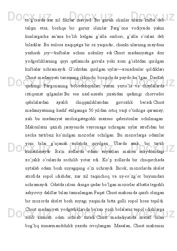 to’g’risida   xar   xil   fikrlar   mavjud.   Bir   guruh   olimlar   ularni   kulba   deb
talqin   etsa,   boshqa   bir   gurux   olimlar   Farg’ona   vodiysida   yakin
kunlargacha   an'ana   bo’lib   kelgan   g’alla   ombori,   g’alla   o’ralari   deb
biladilar. Bu xulosa xaqiqatga bir oz yaqindir, chunki ularning maydoni
yashash   joy—kulbalar   uchun   nokulay   edi.Chust   madaniyatiga   doir
yodgorliklarning   quyi   qatlamida   guvala   yoki   xom   g’ishtdan   qurilgan
kulbalar   uchramaydi.   G’ishtdan   qurilgan   uylar—xonadonlar   qoldiklari
Chust madaniyati tarixining ikkinchi bosqichida paydo bo’lgan. Dastlab
qadimgi   Fargonaning   bobodexqonlari   yarim   yerto’la   va   chaylalarda
istiqomat   qilganlar.Bu   esa   nasl-nasabi   jixatidan   qadimgi   chorvador
qabilalardan   ajralib   chiqqanliklaridan   guvoxlik   beradi.Chust
madaniyatining kashf etilganiga 50 yildan ortiq vaqt o’tishiga qaramay,
xali   bu   madaniyat   axolisigategishli   maxsus   qabristonlar   ochilmagan.
Makonlarni   qazish   jarayonida   vayronaga   uchragan   uylar   atrofidan   bir
necha   tartibsiz   ko’milgan   mozorlar   ochilgan.   Bu   mozorlarga   odamlar
yoni   bilai   g’ujanak   xolatida   quyilgan.   Ularda   anik,   bir   tartib
kuzatilmaydi.   Ba'zi   xollarda   odam   suyaklari   makon   maydonidagi
xo’jalik   o’ralarida   sochilib   yotar   edi.   Ko’p   xollarda   bir   chuqurchada
uytalab   odam   bosh   suyagiping   o’zi   uchraydi.   Birok,   mozorlarda   skelet
atrofida   sopol   idishdar,   xar   xil   taqinchoq   va   uy-ro’zg’or   buyumdari
uchramaydi. Odatda islom diniga qadar bo’lgan mozorlar albatta tegishli
ashyoviy dalillar bilan taminlangan.Faqat Chust makonida qazib olingan
bir   mozorda   skelet   bosh   suyagi   yaqinida   bitta   gulli   sopol   kosa   topildi.
Chust madaniyati yodgorliklarida ba'zan yosh bolalarni sopol idishlarga
solib   kumish   odati   uchrab   turadi.Chust   madadiyatida   metall   bilan
bog’liq   xunarmandchilik   yaxshi   rivojlangan.   Masalan,   Chust   makonini
         