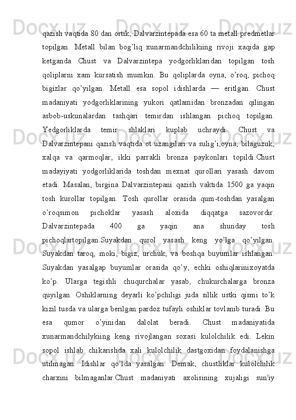 qazish vaqtida 80 dan ortik, Dalvarzintepada esa 60 ta metall predmetlar
topilgan.   Metall   bilan   bog’liq   xunarmandchilikiing   rivoji   xaqida   gap
ketganda   Chust   va   Dalvarzintepa   yodgorliklaridan   topilgan   tosh
qoliplarni   xam   kursatish   mumkin.   Bu   qoliplarda   oyna,   o’roq,   pichoq
bigizlar   qo’yilgan.   Metall   esa   sopol   idishlarda   —   eritlgan.   Chust
madaniyati   yodgorliklarining   yukori   qatlamidan   bronzadan   qilingan
asbob-uskunalardan   tashqari   temirdan   ishlangan   pichoq   topilgan.
Yedgorliklarda   temir   shlaklari   kuplab   uchraydi.   Chust   va
Dalvarzintepani  qazish vaqtida ot uzangilari  va sulig’i,oyna,  bilaguzuk,
xalqa   va   qarmoqlar,   ikki   parrakli   bronza   paykonlari   topildi.Chust
madayiyati   yodgorliklarida   toshdan   mexnat   qurollari   yasash   davom
etadi.   Masalan,   birgina   Dalvarzintepani   qazish   vaktida   1500   ga   yaqin
tosh   kurollar   topilgan.   Tosh   qurollar   orasida   qum-toshdan   yasalgan
o’roqsimon   pichoklar   yasash   aloxida   diqqatga   sazovordir.
Dalvarzintepada   400   ga   yaqin   ana   shunday   tosh
pichoqlartopilgan.Suyakdan   qurol   yasash   keng   yo’lga   qo’yilgan.
Suyakdan   taroq,   moki,   bigiz,   urchuk,   va   boshqa   buyumlar   ishlangan.
Suyakdan   yasalgap   buyumlar   orasida   qo’y,   echki   oshiqlarinixoyatda
ko’p.   Ularga   tegishli   chuqurchalar   yasab,   chukurchalarga   bronza
quyilgan.   Oshiklarning   deyarli   ko’pchiligi   juda   sillik   ustki   qismi   to’k
kizil tusda va ularga berilgan pardoz tufayli oshiklar tovlanib turadi. Bu
esa   qumor   o’yinidan   dalolat   beradi.   Chust   madaniyatida
xunarmandchilykiing   keng   rivojlangan   soxasi   kulolchilik   edi.   Lekin
sopol   ishlab   chikarishda   xali   kulolchilik   dastgoxidan   foydalanishga
utilmagan.   Idishlar   qo’lda   yasalgan.   Demak,   chustliklar   kulolchilik
charxini   bilmaganlar.Chust   madaniyati   axolisining   xujaligi   sun'iy
         