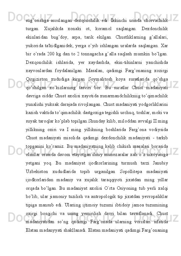 sug’orishga   asoslangan   dexqonchilik   edi.   Ikkinchi   urinda   chorvachilik
turgan.   Xujalikda   xonaki   ot,   koramol   saqlangan.   Dexdonchilik
ekinlaridan   bug’doy,   arpa,   tarik   ekilgan.   Chustliklarning   g’allalari,
yukorida   ta'kidlganidek,   yerga   o’yib   ishlangan   uralarda   saqlangan.   Xar
bir  o’rada   200  kg  dan  to  2  tonnagacha   g’alla   saqlash   mumkin  bo’lgan.
Dexqonchilik   ishlarida,   yer   xaydashda,   ekin-tikinlarni   yanchishda
xayvonlardan   foydalanilgan.   Masalan,   qadimgi   Farg’onaning   xozirgi
Qirgiziston   xududiga   kirgan   Soymalitosh   koya   suratlarida   qo’shga
qo’shilgan   xo’kizlarning   tasviri   bor.   Bu   suratlar   Chust   madaniyati
davriga oiddir.Chust axolisi xayotida xunarmandchilikniig to’qimachilik
yunalishi yuksak darajada rivojlangan. Chust madaniyati yodgorliklarini
kazish vaktida to’qimachilik dastgoxiga tegishli urchuq, toshlar, moki va
suyak taroqlar ko’plab topilgan.Shunday kilib, miloddan avvalgi II ming
yillikning   oxiri   va   I   ming   yillikning   boshlarida   Farg’ona   vodiysida
Chust   madaniyati   misolida   qadimgi   dexdonchilik   madaniyati   -   tarkib
topganini   ko’ramiz.   Bu   madaniyatning   kelib   chikish   masalasi   borasida
olimlar orasida davom etayotgan ilmiy munozaralar xali o’z nixoyasiga
yetgani   yoq.   Bu   madaniyat   ijodkorlarining   turmush   tarzi   Janubiy
Uzbekiston   xududlarida   topib   urganilgan   Sopollitepa   madaniyati
ijodkorlaridan   madaniy   va   xujalik   taraqqiyoti   jixatdan   ming   yillar
orqada   bo’lgan.   Bu   madaniyat   axolisi   O`rta   Osiyoning   tub   yerli   xalqi
bo’lib,   ular   jismoniy   tuzilish   va   antropologik   tip   jixatdan   yevropaliklar
tipiga   mansub   edi.   Ulariing   ijtimoiy   tuzumi   ibtidoiy   jamoa   tuzumining
oxirgi   bosqichi   va   uning   yemirilish   davri   bilan   tavsiflanadi.   Chust
madaniyatidan   so’ng   qadimgi   Farg’onada   ularning   vorislari   sifatida
Elatan madanyyati shakllanadi. Elatan madaniyati qadimgi Farg’onaning
         