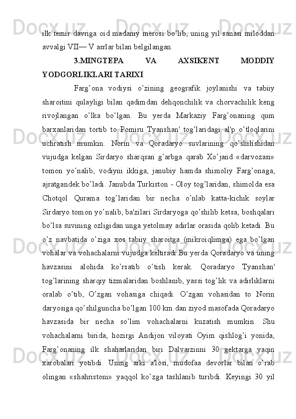 ilk temir  davriga oid madaniy  merosi  bo’lib,  uning yil sanasi miloddan
avvalgi VII— V asrlar bilan belgilangan.
3.MINGTEPA   VA   AXSIKENT   MODDIY
YODGORLIKLARI TARIXI
Farg’ona   vodiysi   o’zining   geografik   joylanishi   va   tabiiy
sharoitini   qulayligi   bilan   qadimdan   dehqonchilik   va   chorvachilik   keng
rivojlangan   o’lka   bo’lgan.   Bu   yerda   Markaziy   Farg’onaning   qum
barxanlaridan   tortib   to   Pomiru   Tyanshan'   tog’laridagi   al'p   o’tloqlarini
uchratish   mumkin.   Norin   va   Qoradaryo   suvlarining   qo’shilishidan
vujudga   kelgan   Sirdaryo   sharqsan   g’arbga   qarab   Xo’jand   «darvozasi»
tomon   yo’nalib,   vodiyni   ikkiga,   janubiy   hamda   shimoliy   Farg’onaga,
ajratgandek bo’ladi. Janubda Turkiston - Oloy tog’laridan, shimolda esa
Chotqol   Qurama   tog’laridan   bir   necha   o’nlab   katta-kichik   soylar
Sirdaryo tomon yo’nalib, ba'zilari Sirdaryoga qo’shilib ketsa, boshqalari
bo’lsa suvining ozligidan unga yetolmay adirlar orasida qolib ketadi. Bu
o’z   navbatida   o’ziga   xos   tabiiy   sharoitga   (mikroiqlimga)   ega   bo’lgan
vohalar va vohachalarni vujudga keltiradi.Bu yerda Qoradaryo va uning
havzasini   alohida   ko’rsatib   o’tish   kerak.   Qoradaryo   Tyanshan'
tog’larining  sharqiy tizmalaridan boshlanib, yassi tog’lik va adirliklarni
oralab   o’tib,   O’zgan   vohasiga   chiqadi.   O’zgan   vohasidan   to   Norin
daryosiga qo’shilguncha bo’lgan 100 km.dan ziyod masofada Qoradaryo
havzasida   bir   necha   so’lim   vohachalarni   kuzatish   mumkin.   Shu
vohachalarni   birida,   hozirgi   Andijon   viloyati   Oyim   qishlog’i   yonida,
Farg’onaning   ilk   shaharlaridan   biri   Dalvarzinni   30   gektarga   yaqin
xarobalari   yotibdi.   Uning   arki   a'losi,   mudofaa   devorlar   bilan   o’rab
olingan   «shahristoni»   yaqqol   ko’zga   tashlanib   turibdi.   Keyingi   30   yil
         