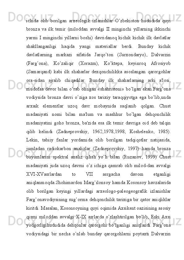 ichida   olib   borilgan   arxeologik   izlanishlar   O’zbekiston   hududida   quyi
bronza   va   ilk   temir   (miloddan   avvalgi   II   minginchi   yillarning   ikkinchi
yarmi I minginchi  yillarni boshi) davridanoq kichik kichik ilk davlatlar
shakllanganligi   haqida   yangi   materiallar   berdi.   Bunday   kichik
davlatlarning   markazi   sifatida   Jarqo’ton   (Surxondaryo),   Dalvarzin
(Farg’ona),   Ko’zaliqir   (Xorazm),   Ko’ktepa,   keyinroq   Afrosiyob
(Samarqand)   kabi   ilk   shaharlar   dexqonchilikka   asoslangan   qarorgohlar
ora-sidan   ajralib   chiqadilar.   Bunday   ilk   shaharlarning   arki   a'losi,
mudofaa devor bilan o’rab olingan «shahristoni» bo’lgan ekan.Farg’ona
vodiysida   bronza   davri   o’ziga   xos   tarixiy   taraqqiyotga   ega   bo’lib,unda
arxaik   elementlar   uzoq   davr   mobaynida   saqlanib   qolgan.   Chust
madaniyati   nomi   bilan   ma'lum   va   mashhur   bo’lgan   dehqonchilik
madaniyatini   goho   bronza,   ba'zida   esa   ilk   temir   davriga   oid   deb   talqin
qilib   kelindi   (Zadneprovskiy,   1962,1978,1998;   Koshelenko,   1985).
Lekin,   tabiiy   fanlar   yordamida   olib   borilgan   tadqiqotlar   natijasida,
jumladan   radiokarbon   analizlar   (Zadneprovskiy,   1997)   hamda   bronza
buyumlarini   spektral   analiz   qilish   yo’li   bilan   (Ruzanov,   1999)   Chust
madaniyati   juda   uzoq  davrni   o’z  ichiga   qamrab   olib   milod-dan  avvalgi
XVI-XVasrlardan   to   VII   asrgacha   davom   etganligi
aniqlanmoqda.Shohimardon Marg’ilonsoy hamda Kosonsoy havzalarida
olib   borilgan   keyingi   yillardagi   arxeologo-paleogeografik   izlanishlar
Farg’onavodiysining sug’orma dehqonchilik tarixiga bir qator aniqliklar
kiritdi. Masalan, Kosonsoyning quyi oqimida Axsikent oazisining asosiy
qismi   miloddan   avvalgi   X-IX   asrlarda   o’zlashtirilgan   bo’lib,   Eski   Axsi
yodgorligihududida dehqonlar qarorgohi bo’lganligi aniqlandi. Farg’ona
vodiysidagi   bir   necha   o’nlab   bunday   qarorgohlarni   poytaxti   Dalvarzin
         