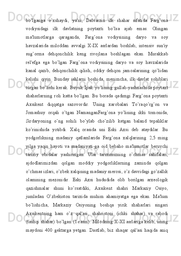 bo’lganga   o’xshaydi,   ya'ni,   Dalvarzin   ilk   shahar   sifatida   Farg’ona
vodiysidagi   ilk   davlatning   poytaxti   bo’lsa   ajab   emas.   Olingan
ma'lumotlarga   qaraganda,   Farg’ona   vodiysining   daryo   va   soy
havzalarida   miloddan   avvalgi   X-IX   asrlardan   boshlab,   intensiv   sun'iy
sug’orma   dehqonchilik   keng   rivojlana   boshlagan   ekan.   Murakkab
rel'efga   ega   bo’lgan   Farg’ona   vodiysining   daryo   va   soy   havzalarida
kanal   qazib,   dehqonchilik   qilish,   oddiy   dehqon   jamoalarining   qo’lidan
kelishi   qiyin.   Bunday   ishlarni   boshida,   menimcha,   ilk   davlat   sohiblari
turgan bo’lishi kerak. Buyuk Ipak yo’lining gullab-yashnashida poytaxt
shaharlarning   roli   katta   bo’lgan.   Bu   borada   qadimgi   Farg’ona   poytaxti
Axsikent   diqqatga   sazovordir.   Uning   xarobalari   To’raqo’rg’on   va
Jomashuy   orqali   o’tgan   NamanganFarg’ona   yo’lining   ikki   tomonida,
Sirdaryoning   o’ng   sohili   bo’ylab   cho’zilib   ketgan   baland   tepaliklar
ko’rinishida   yotibdi.   Xalq   orasida   uni   Eski   Axsi   deb   ataydilar.   Bu
yodgorlikning   madaniy   qatlamlarida   Farg’ona   xalqlarining   2,5   ming
yilga   yaqin   hayoti   va   madaniyati-ga   oid   bebaho   ma'lumotlar   beruvchi
tarixiy   obidalar   yashiringan.   Ular   tariximizning   o’chmas   sahifalari,
ajdodlarimizdan   qolgan   moddiy   yodgorliklarning   zaminda   qolgan
o’chmas izlari, o’zbek xalqining madaniy merosi, o’z davridagi go’zallik
olamining   mezonidir.   Eski   Axsi   hududida   olib   borilgan   arxeologik
qazishmalar   shuni   ko’rsatdiki,   Axsikent   shahri   Markaziy   Osiyo,
jumladan   O’zbekiston   tarixida   muhim   ahamiyatga   ega   ekan.   Ma'lum
bo’lishicha,   Markaziy   Osiyoning   boshqa   yirik   shaharlari   singari
Axsikentning   ham   o’z   qal'asi,   shahristoni   (ichki   shahar)   va   rabodi
(tashqi shahar) bo’lgan (1-rasm). Milodning X-XI asrlariga kelib, uning
maydoni   400   gektarga   yetgan.   Dastlab,   biz   shaqar   qal'asi   haqida   aniq
         