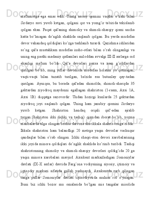 ma'lumotga   ega   emas   edik.   Uning   asosiy   qismini   vaqtlar   o’tishi   bilan
Sirdaryo   suvi   yuvib   ketgan,   qolgani   qor   va   yomg’ir   ta'sirida   tekislanib
qolgan   ekan.   Faqat   qal'aning   shimoliy   va   shimoli-sharqiy   qismi   uncha
katta   bo’lmagan   do’nglik   shaklida   saqlanib   qolgan.   Bu   yerda   mudofaa
devor vahandaq qoldiqlari ko’zga tashlanib turardi. Qazishma ishlaridan
so’ng   qal'a   mustahkam   mudofaa   insho-otlari   bilan   o’rab   olinganligi   va
uning eng pastki madaniy qatlamlari miloddan avvalgi III-II asrlarga oid
ekanligi   ma'lum   bo’ldi.   Qal'a   devorlari   paxsa   va   xom   g’ishtlardan
qurilgan   bo’lib,   ming   yillar   davomida   mudofaa   holatini   yo’qotmagan,
vaqti-vaqti   bilan   tuzatib   turilgan,   ba'zida   esa   butunlay   qay-tadan
qurilgan.   Ayniqsa,   bu   borada   qal'adan   shimolda,   shimoli-sharqda   35
gektardan   ziyodroq   maydonni   egallagan   shahriston   (1-rasm,   Axsi   1A,
Axsi   1B)   diqqatga   sazovordir.   Undan   hozirgi   kunlarda   25   gektardan
ziyodroq   joyi   saqlanib   qolgan.   Uning   ham   janubiy   qismini   Sirdaryo
yuvib   ketgan.   Shahriston   handaq   orqali   qal'-adan   ajralib
turgan.Shahriston   ikki   (ichki   va   tashqi)   qismdan   iborat   bo’lib,   yozma
manbalarda tilga olingan beshta darvoza shu ikkala shahris-tonga oiddir.
Ikkala   shahriston   ham   balandligi   20   metrga   yaqin   devorlar   vachuqur
qandaqlar   bilan   o’rab   olingan.   Ichki   shaqri-ston   devori   xarobalarining
ikki   joyida   minora   qoldiqlari   do’nglik   shaklida   ko’rinib   turibdi.   Tashqi
shahristonning   shimoliy   va   shimoli-sharqiy   devorlari   qoldig’ida   20   ga
yaqin   minora   xarobalari   mavjud.   Axsikent   markazlashgan   Somoniylar
davlati   (IX-X   asrlar)   davrida   Farg’ona   vodiysining   siyosiy,   ijtimoiy   va
iqtisodiy   markazi   sifatida   gullab   yashnaydi.   Axsikentda   zarb   qilingan
tanga   pullar   Somoniylar   davlati   iqtisodiyotida   muhim   rol   o’ynagan.
Buni   biz   ichki   bozor   mu   omalasida   bo’lgan   mis   tangalar   misolida
         