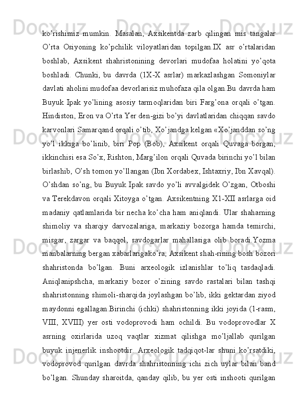ko’rishimiz   mumkin.   Masalan,   Axsikentda   zarb   qilingan   mis   tangalar
O’rta   Osiyoning   ko’pchilik   viloyatlaridan   topilgan.IX   asr   o’rtalaridan
boshlab,   Axsikent   shahristonining   devorlari   mudofaa   holatini   yo’qota
boshladi.   Chunki,   bu   davrda   (1X-X   asrlar)   markazlashgan   Somoniylar
davlati aholini mudofaa devorlarisiz muhofaza qila olgan.Bu davrda ham
Buyuk  Ipak   yo’lining   asosiy   tarmoqlaridan   biri   Farg’ona   orqali   o’tgan.
Hindiston, Eron va O’rta Yer den-gizi bo’yi davlatlaridan chiqqan savdo
karvonlari Samarqand orqali o’tib, Xo’jandga kelgan «Xo’janddan so’ng
yo’l   ikkiga   bo’linib,   biri   Pop   (Bob),   Axsikent   orqali   Quvaga   borgan,
ikkinchisi esa So’x, Rishton, Marg’ilon orqali Quvada birinchi yo’l bilan
birlashib, O’sh tomon yo’llangan (Ibn Xordabex, Ishtaxriy, Ibn Xavqal).
O’shdan so’ng, bu Buyuk Ipak savdo yo’li avvalgidek O’zgan, Otboshi
va Terekdavon orqali Xitoyga o’tgan. Axsikentning X1-XII asrlarga oid
madaniy qatlamlarida  bir necha ko’cha ham aniqlandi.  Ular shaharning
shimoliy   va   sharqiy   darvozalariga,   markaziy   bozorga   hamda   temirchi,
misgar,   zargar   va   baqqol,   savdogarlar   mahallasiga   olib   boradi.Yozma
manbalarning bergan xabarlarigako’ra, Axsikent shah-rining bosh bozori
shahristonda   bo’lgan.   Buni   arxeologik   izlanishlar   to’liq   tasdaqladi.
Aniqlanipshcha,   markaziy   bozor   o’zining   savdo   rastalari   bilan   tashqi
shahristonning shimoli-sharqida joylashgan bo’lib, ikki gektardan ziyod
maydonni egallagan.Birinchi (ichki) shahristonning ikki joyida (1-rasm,
VIII,   XVIII)   yer   osti   vodoprovodi   ham   ochildi.   Bu   vodoprovodlar   X
asrning   oxirlarida   uzoq   vaqtlar   xizmat   qilishga   mo’ljallab   qurilgan
buyuk   injenerlik   inshootdir.   Arxeologik   tadqiqot-lar   shuni   ko’rsatdiki,
vodoprovod   qurilgan   davrda   shahristonning   ichi   zich   uylar   bilan   band
bo’lgan.   Shunday   sharoitda,   qanday   qilib,   bu   yer   osti   inshooti   qurilgan
         