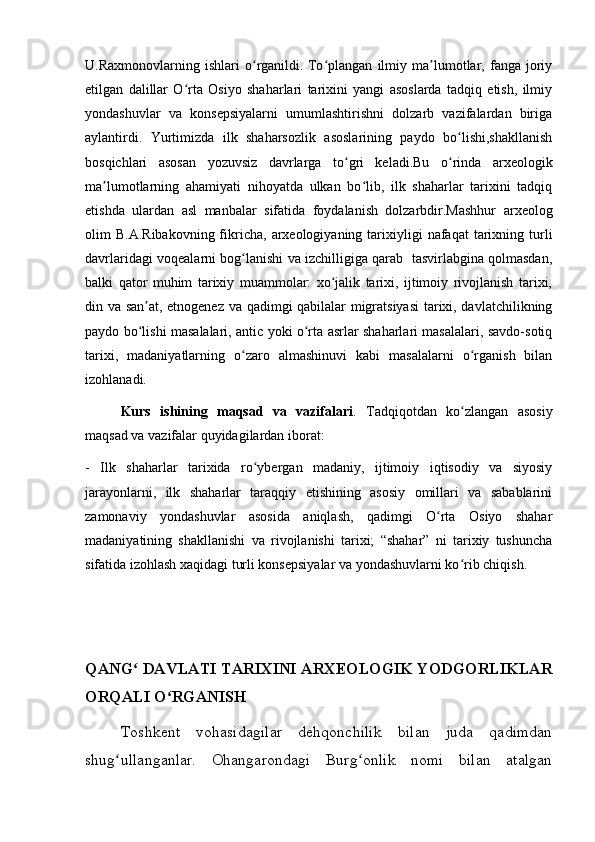 U.Raxmonovlarning   ishlari   o rganildi.ʻ   To plangan   ilmiy   ma lumotlar,   fanga   joriy	ʻ ʼ
etilgan   dalillar   O rta   Osiyo   shaharlari   tarixini   yangi   asoslarda   tadqiq   etish,   ilmiy	
ʻ
yondashuvlar   va   konsepsiyalarni   umumlashtirishni   dolzarb   vazifalardan   biriga
aylantirdi.   Yurtimizda   ilk   shaharsozlik   asoslarining   paydo   bo lishi,shakllanish	
ʻ
bosqichlari   asosan   yozuvsiz   davrlarga   to gri   keladi.Bu   o rinda   arxeologik	
ʻ ʻ
ma lumotlarning   ahamiyati   nihoyatda   ulkan   bo lib,   ilk   shaharlar   tarixini   tadqiq	
ʼ ʻ
etishda   ulardan   asl   manbalar   sifatida   foydalanish   dolzarbdir.Mashhur   arxeolog
olim   B.A.Ribakovning  fikricha,   arxeologiyaning  tarixiyligi   nafaqat   tarixning  turli
davrlaridagi voqealarni bog lanishi va izchilligiga qarab   tasvirlabgina qolmasdan,	
ʻ
balki   qator   muhim   tarixiy   muammolar:   xo jalik   tarixi,   ijtimoiy   rivojlanish   tarixi,	
ʻ
din va san at, etnogenez va qadimgi qabilalar migratsiyasi  tarixi, davlatchilikning	
ʼ
paydo bo lishi masalalari, antic yoki o rta asrlar shaharlari masalalari, savdo-sotiq
ʻ ʻ
tarixi,   madaniyatlarning   o zaro   almashinuvi   kabi   masalalarni   o rganish   bilan	
ʻ ʻ
izohlanadi.
Kurs   ishining   maqsad   va   vazifalari .   Tadqiqotdan   ko zlangan   asosiy	
ʻ
maqsad va vazifalar quyidagilardan iborat:
-   Ilk   shaharlar   tarixida   ro ybergan   madaniy,   ijtimoiy   iqtisodiy   va   siyosiy	
ʻ
jarayonlarni,   ilk   shaharlar   taraqqiy   etishining   asosiy   omillari   va   sabablarini
zamonaviy   yondashuvlar   asosida   aniqlash,   qadimgi   O rta   Osiyo   shahar	
ʻ
madaniyatining   shakllanishi   va   rivojlanishi   tarixi;   “shahar”   ni   tarixiy   tushuncha
sifatida izohlash xaqidagi turli konsepsiyalar va yondashuvlarni ko rib chiqish.	
ʻ
QANG  DAVLATI TARIXINI ARXEOLOGIK YODGORLIKLAR	
ʻ
ORQALI O RGANISH	
ʻ
Toshkent   vohasidagilar   dehqonchilik   bilan   juda   qadimdan
shug ullanganlar.   Ohangarondagi   Burg onlik   nomi   bilan   atalgan	
ʻ ʻ
         