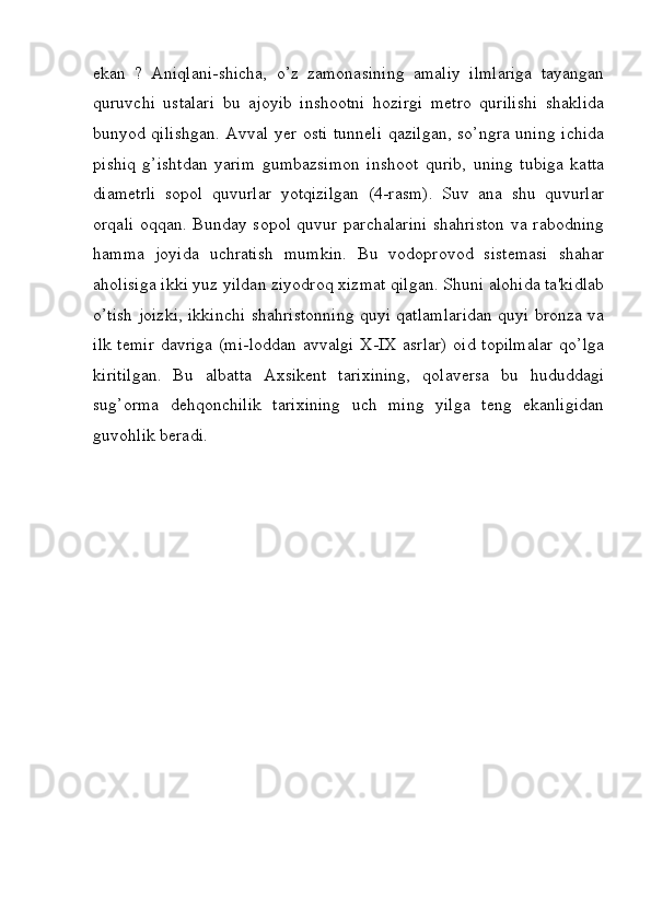 ekan   ?   Aniqlani-shicha,   o’z   zamonasining   amaliy   ilmlariga   tayangan
quruvchi   ustalari   bu   ajoyib   inshootni   hozirgi   metro   qurilishi   shaklida
bunyod qilishgan. Avval yer osti tunneli qazilgan, so’ngra uning ichida
pishiq   g’ishtdan   yarim   gumbazsimon   inshoot   qurib,   uning   tubiga   katta
diametrli   sopol   quvurlar   yotqizilgan   (4-rasm).   Suv   ana   shu   quvurlar
orqali oqqan. Bunday sopol quvur parchalarini shahriston  va rabodning
hamma   joyida   uchratish   mumkin.   Bu   vodoprovod   sistemasi   shahar
aholisiga ikki yuz yildan ziyodroq xizmat qilgan. Shuni alohida ta'kidlab
o’tish joizki, ikkinchi shahristonning quyi qatlamlaridan quyi bronza va
ilk temir  davriga (mi-loddan avvalgi X-IX asrlar) oid topilmalar qo’lga
kiritilgan.   Bu   albatta   Axsikent   tarixining,   qolaversa   bu   hududdagi
sug’orma   dehqonchilik   tarixining   uch   ming   yilga   teng   ekanligidan
guvohlik beradi.
         