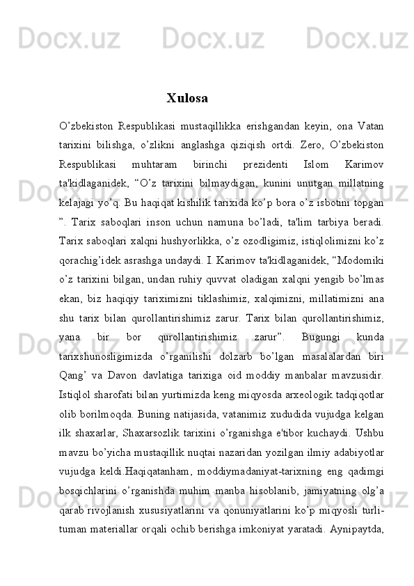                                Xulosa
O’zbekiston   Respublikasi   mustaqillikka   erishgandan   keyin,   ona   Vatan
tarixini   bilishga,   o’zlikni   anglashga   qiziqish   ortdi.   Zero,   O’zbekiston
Respublikasi   muhtaram   birinchi   prezidenti   Islom   Karimov
ta'kidlaganidek,   “O’z   tarixini   bilmaydigan,   kunini   unutgan   millatning
kelajagi yo’q. Bu haqiqat kishilik tarixida ko’p bora o’z isbotini topgan
”.   Tarix   saboqlari   inson   uchun   namuna   bo’ladi,   ta'lim   tarbiya   beradi.
Tarix saboqlari xalqni hushyorlikka, o’z ozodligimiz, istiqlolimizni ko’z
qorachig’idek asrashga undaydi. I. Karimov ta'kidlaganidek, “Modomiki
o’z tarixini  bilgan,  undan ruhiy quvvat  oladigan  xalqni  yengib bo’lmas
ekan,   biz   haqiqiy   tariximizni   tiklashimiz,   xalqimizni,   millatimizni   ana
shu   tarix   bilan   qurollantirishimiz   zarur.   Tarix   bilan   qurollantirishimiz,
yana   bir   bor   qurollantirishimiz   zarur”.   Bugungi   kunda
tarixshunosligimizda   o’rganilishi   dolzarb   bo’lgan   masalalardan   biri
Qang’   va   Davon   davlatiga   tarixiga   oid   moddiy   manbalar   mavzusidir.
Istiqlol sharofati bilan yurtimizda keng miqyosda arxeologik tadqiqotlar
olib borilmoqda. Buning natijasida, vatanimiz xududida vujudga kelgan
ilk  shaxarlar,  Shaxarsozlik  tarixini  o’rganishga  e'tibor  kuchaydi.  Ushbu
mavzu bo’yicha mustaqillik nuqtai nazaridan yozilgan ilmiy adabiyotlar
vujudga   keldi.Haqiqatanham,   moddiymadaniyat-tarixning   eng   qadimgi
bosqichlarini   o’rganishda   muhim   manba   hisoblanib,   jamiyatning   olg’a
qarab  rivojlanish  xususiyatlarini   va qonuniyatlarini   ko’p  miqyosli  turli-
tuman materiallar orqali ochib berishga imkoniyat yaratadi. Aynipaytda,
         