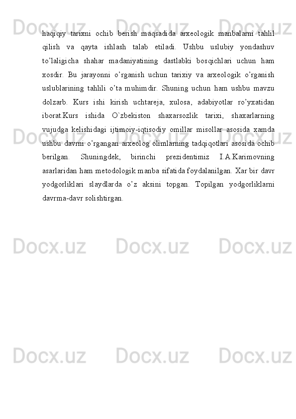 haqiqiy   tarixni   ochib   berish   maqsadida   arxeologik   manbalarni   tahlil
qilish   va   qayta   ishlash   talab   etiladi.   Ushbu   uslubiy   yondashuv
to’laligicha   shahar   madaniyatining   dastlabki   bosqichlari   uchun   ham
xosdir.   Bu   jarayonni   o’rganish   uchun   tarixiy   va   arxeologik   o’rganish
uslublarining   tahlili   o’ta   muhimdir.   Shuning   uchun   ham   ushbu   mavzu
dolzarb.   Kurs   ishi   kirish   uchtareja,   xulosa,   adabiyotlar   ro’yxatidan
iborat.Kurs   ishida   O`zbekiston   shaxarsozlik   tarixi,   shaxarlarning
vujudga   kelishidagi   ijtimoiy-iqtisodiy   omillar   misollar   asosida   xamda
ushbu davrni o’rgangan arxeolog olimlarning tadqiqotlari asosida ochib
berilgan.   Shuningdek,   birinchi   prezidentimiz   I.A.Karimovning
asarlaridan ham metodologik manba sifatida foydalanilgan. Xar bir davr
yodgorliklari   slaydlarda   o’z   aksini   topgan.   Topilgan   yodgorliklarni
davrma-davr solishtirgan.
         
