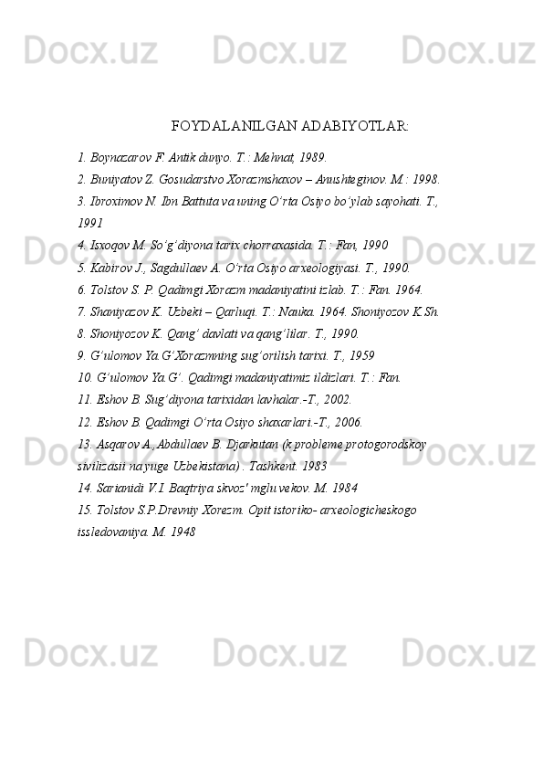 FOYDALANILGAN ADABIYOTLAR:
1. Boynazarov F. Antik dunyo. T.: Mehnat, 1989.
2. Buniyatov Z. Gosudarstvo Xorazmshaxov – Anushteginov. M.: 1998.
3. Ibroximov N. Ibn Battuta va uning O’rta Osiyo bo’ylab sayohati. T., 
1991
4. Isxoqov M. So’g’diyona tarix chorraxasida. T.: Fan, 1990 
5. Kabirov J., Sagdullaev A. O’rta Osiyo arxeologiyasi. T., 1990.
6. Tolstov S. P. Qadimgi Xorazm madaniyatini izlab. T.: Fan. 1964.
7. Shaniyazov K. Uzbeki – Qarluqi. T.: Nauka. 1964. Shoniyozov K.Sh. 
8. Shoniyozov K. Qang’ davlati va qang’lilar. T., 1990.
9. G’ulomov Ya.G’Xorazmning sug’orilish tarixi. T., 1959
10. G’ulomov Ya.G’. Qadimgi madaniyatimiz ildizlari. T.: Fan.
11. Eshov B. Sug’diyona tarixidan lavhalar.-T., 2002.
12. Eshov B. Qadimgi O’rta Osiyo shaxarlari.-T., 2006.
13. Asqarov A.,Abdullaev B. Djarkutan (k probleme protogorodskoy 
sivilizasii na yuge Uzbekistana) . Tashkent. 1983
14. Sarianidi V.I. Baqtriya skvoz' mglu vekov. M. 1984
15. Tolstov S.P.Drevniy Xorezm. Opit istoriko- arxeologicheskogo 
issledovaniya. M. 1948
         