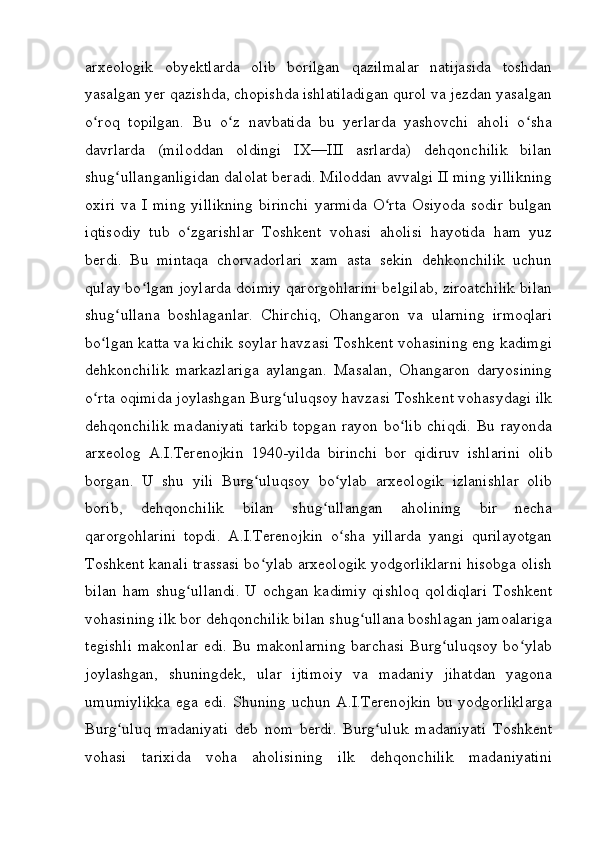 arxeologik   obyektlarda   olib   borilgan   qazilmalar   natijasida   toshdan
yasalgan yer qazishda, chopishda ishlatiladigan qurol va jezdan yasalgan
o roq   topilgan.   Bu   o z   navbatida   bu   yerlarda   yashovchi   aholi   o shaʻ ʻ ʻ
davrlarda   (miloddan   oldingi   IX—III   asrlarda)   dehqonchilik   bilan
shug ullanganligidan dalolat beradi. Miloddan avvalgi II ming yillikning	
ʻ
oxiri   va  I  ming   yillikning  birinchi   yarmida   O rta  Osiyoda  sodir  bulgan	
ʻ
iqtisodiy   tub   o zgarishlar   Toshkent   vohasi   aholisi   hayotida   ham   yuz	
ʻ
berdi.   Bu   mintaqa   chorvadorlari   xam   asta   sekin   dehkonchilik   uchun
qulay bo lgan joylarda doimiy qarorgohlarini belgilab, ziroatchilik bilan	
ʻ
shug ullana   boshlaganlar.   Chirchiq,   Ohangaron   va   ularning   irmoqlari	
ʻ
bo lgan katta va kichik soylar havzasi Toshkent vohasining eng kadimgi	
ʻ
dehkonchilik   markazlariga   aylangan.   Masalan,   Ohangaron   daryosining
o rta oqimida joylashgan Burg uluqsoy havzasi Toshkent vohasydagi ilk
ʻ ʻ
dehqonchilik madaniyati  tarkib topgan rayon bo lib  chiqdi. Bu rayonda	
ʻ
arxeolog   A.I.Terenojkin   1940-yilda   birinchi   bor   qidiruv   ishlarini   olib
borgan.   U   shu   yili   Burg uluqsoy   bo ylab   arxeologik   izlanishlar   olib	
ʻ ʻ
borib,   dehqonchilik   bilan   shug ullangan   aholining   bir   necha	
ʻ
qarorgohlarini   topdi.   A.I.Terenojkin   o sha   yillarda   yangi   qurilayotgan	
ʻ
Toshkent kanali trassasi bo ylab arxeologik yodgorliklarni hisobga olish	
ʻ
bilan  ham  shug ullandi.  U  ochgan  kadimiy   qishloq  qoldiqlari   Toshkent	
ʻ
vohasining ilk bor dehqonchilik bilan shug ullana boshlagan jamoalariga	
ʻ
tegishli  makonlar  edi. Bu makonlarning  barchasi Burg uluqsoy  bo ylab	
ʻ ʻ
joylashgan,   shuningdek,   ular   ijtimoiy   va   madaniy   jihatdan   yagona
umumiylikka  ega edi. Shuning uchun A.I.Terenojkin bu yodgorliklarga
Burg uluq   madaniyati   deb   nom   berdi.   Burg uluk   madaniyati   Toshkent	
ʻ ʻ
vohasi   tarixida   voha   aholisining   ilk   dehqonchilik   madaniyatini
         