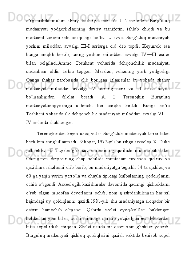 o rganishda   muhim   ilmiy   kashfiyot   edi.   A.   I.   Terenojkin   Burg uluqʻ ʻ
madaniyati   yodgorliklarining   davriy   tasnifotini   ishlab   chiqdi   va   bu
madanint   tarixini   ikki   bosqichga   bo ldi.   U   avval   Burg uluq   madaniyati	
ʻ ʻ
yoshini   miloddan   avvalgi   III-I   asrlarga   oid   deb   topdi,   Keyinrok   esa
bunga   aniqlik   kiritib,   uning   yoshini   miloddan   avvalgi   IV—III   asrlar
bilan   belgiladi.Ammo   Toshkent   vohasida   dehqonchilik   madaniyati
undanham   oldin   tarkib   topgan.   Masalan,   vohaning   yirik   yodgorligi
Qanqa   shahar   xarobasida   olib   borilgan   izlanishlar   bu   vohada   shahar
madaniyati   miloddan   avvalgi   IV   asrning   oxiri   va   III   asrda   naydo
bo lganligidan   dilolat   beradi.   A.   I.   Terenojkin   Burguluq	
ʻ
madaniyatiningyoshiga   uchinchi   bor   aniqlik   kiritdi.   Bunga   ko ra	
ʻ
Toshkent vohasida ilk dehqonchilik madaniyati miloddan avvalgi VI —
IV asrlarda shakllangan. 
Terenojkindan keyin uzoq yillar Burg uluk madaniyati tarixi bilan	
ʻ
hech kim shug ullanmadi. Nihoyat, 1972-yili bu ishga arxeolog X. Duke	
ʻ
jalb   etildi.   U   Tuyabo g iz   suv   omborining   qurilishi   munosabati   bilan	
ʻ ʻ
Ohangaron   daryosining   chap   sohilida   muntazam   ravishda   qidiruv   va
qazishma ishalarini olib borib, bu madaniyatga tegishli 14 ta qishloq va
60 ga yaqin yarim yerto la  va chayla tipidagi kulbalarning qoddiqlarini	
ʻ
ochib o rgandi. Arxeologik kazishmalar davomida qadimgi qishloklarni	
ʻ
o rab   olgan   mudofaa   devorlarini   ochdi,   xom   g ishtdankilingan   har   xil	
ʻ ʻ
hajmdagi uy qoldiqlarini qazidi.1981-yili shu madaniyatga  aloqador bir
qabrni   hamochib   o rgandi.   Qabrda   skelet   oyoq-ko llari   buklangan	
ʻ ʻ
holdachan yoni bilan, boshi shimolga qaratib yotqizilgan edi. Mozordan
bitta   sopol   idish   chiqqan.   Skelet   ustida   bir   qator   xom   g ishtlar   yotardi.	
ʻ
Burguluq   madaniyati   qishloq   qoldiqlarini   qazish   vaktida   behisob   sopol
         