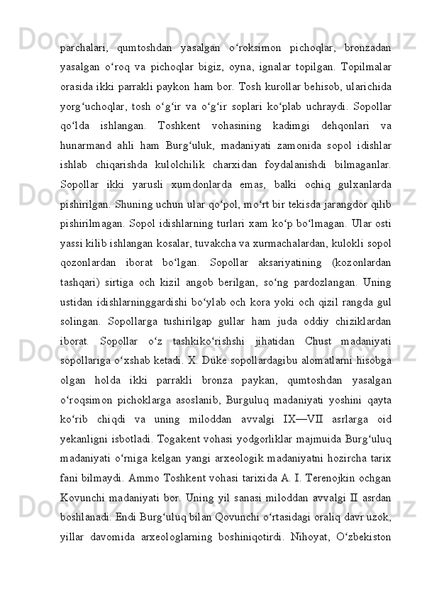 parchalari,   qumtoshdan   yasalgan   o roksimon   pichoqlar,   bronzadanʻ
yasalgan   o roq   va   pichoqlar   bigiz,   oyna,   ignalar   topilgan.   Topilmalar	
ʻ
orasida ikki parrakli paykon ham bor. Tosh kurollar behisob, ularichida
yorg uchoqlar,   tosh   o g ir   va   o g ir   soplari   ko plab   uchraydi.   Sopollar	
ʻ ʻ ʻ ʻ ʻ ʻ
qo lda   ishlangan.   Toshkent   vohasining   kadimgi   dehqonlari   va	
ʻ
hunarmand   ahli   ham   Burg uluk,   madaniyati   zamonida   sopol   idishlar	
ʻ
ishlab   chiqarishda   kulolchilik   charxidan   foydalanishdi   bilmaganlar.
Sopollar   ikki   yarusli   xumdonlarda   emas,   balki   ochiq   gulxanlarda
pishirilgan. Shuning uchun ular qo pol, mo rt bir tekisda jarangdor qilib	
ʻ ʻ
pishirilmagan. Sopol idishlarning turlari xam ko p bo lmagan. Ular osti	
ʻ ʻ
yassi kilib ishlangan kosalar, tuvakcha va xurmachalardan, kulokli sopol
qozonlardan   iborat   bo lgan.   Sopollar   aksariyatining   (kozonlardan	
ʻ
tashqari)   sirtiga   och   kizil   angob   berilgan,   so ng   pardozlangan.   Uning	
ʻ
ustidan idishlarninggardishi  bo ylab och kora yoki och qizil rangda gul	
ʻ
solingan.   Sopollarga   tushirilgap   gullar   ham   juda   oddiy   chiziklardan
iborat.   Sopollar   o z   tashkiko rishshi   jihatidan   Chust   madaniyati	
ʻ ʻ
sopollariga o xshab ketadi. X. Duke sopollardagibu alomatlarni hisobga	
ʻ
olgan   holda   ikki   parrakli   bronza   paykan,   qumtoshdan   yasalgan
o roqsimon   pichoklarga   asoslanib,   Burguluq   madaniyati   yoshini   qayta	
ʻ
ko rib   chiqdi   va   uning   miloddan   avvalgi   IX—VII   asrlarga   oid
ʻ
yekanligni isbotladi. Togakent vohasi yodgorliklar majmuida Burg uluq	
ʻ
madaniyati   o rniga   kelgan   yangi   arxeologik   madaniyatni   hozircha   tarix	
ʻ
fani bilmaydi. Ammo Toshkent vohasi tarixida A. I. Terenojkin ochgan
Kovunchi   madaniyati   bor.   Uning   yil   sanasi   miloddan   avvalgi   II   asrdan
boshlanadi. Endi Burg uluq bilan Qovunchi o rtasidagi oraliq davr uzok,	
ʻ ʻ
yillar   davomida   arxeologlarning   boshiniqotirdi.   Nihoyat,   O zbekiston	
ʻ
         
