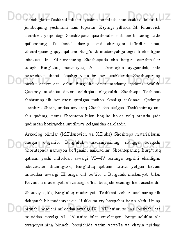arxeologlari   Toshkent   shahri   yoshini   aniklash   munosabati   bilan   bu
jumboqning   yechimini   ham   topdilar.   Keyingi   yillarda   M.   Filanovich
Toshkent   yaqinidagi   Shoshtepada   qazishmalar   olib   borib,   uning   ustki
qatlamining   ilk   feodal   davriga   oid   ekanligini   ta kidlar   ekan,ʼ
Shoshtepaning   quyi  qatlami   Burg uluk   madaniyatiga  tegishli  ekanligini	
ʻ
isbotladi.   M.   Filanovichning   Shoshtepada   olib   borgan   qazishmalari
tufayli   Burg uluq   madaniyati,   A.   I.   Terenojkin   aytganidek,   ikki	
ʻ
bosqichdan   iborat   ekanligi   yana   bir   bor   tasdiklandi.   Shoshtepaning
pastki   qatlamidan   qalin   Burg uliq   davri   madaniy   qatlami   ochildi.	
ʻ
Qadimiy   mudofaa   devori   qoldiqlari   o rganildi.   Shoshtepa   Toshkent	
ʻ
shahrining   ilk   bor   asosi   qurilgan   makon   ekanligi   aniklandi.   Qadimgi
Toshkent Shosh, undan avvalroq  Choch deb atalgan.  Toshkentning  ana
shu   qadimgi   nomi   Shoshtepa   bilan   bog liq   holda   xalq   orasida   juda	
ʻ
qadimdan hozirgacha unutilmay kelganidan dalolatdir.
Arxeolog   olimlar   (M.Filanovich   va   X.Duke)   Shoshtepa   materiallarini
chuqur   o rganib,   Burg uluk.   madaniyatining   so ngga   bosqichi	
ʻ ʻ ʻ
Shoshtepada   namoyon   bo lganini   anikladilar.   Shoshtepaning   Burg uluq	
ʻ ʻ
qatlami   yoshi   miloddan   avvalgi   VI—IV   asrlarga   tegishli   ekanligini
isbotladilar   shuningdek,   Burg uluq   qatlami   ustida   yotgan   katlam	
ʻ
miloddan   avvalgi   III   asrga   oid   bo lib,   u   Burguluk   madaniyati   bilan	
ʻ
Kovunchi madaniyati o rtasidagi o tish bosqichi ekanligi ham asoslandi.	
ʻ ʻ
Shunday   qilib,   Burg uluq   madaniyati   Toshkent   vohasi   axolisining   ilk	
ʻ
dehqonchilik madaniyatidir. U ikki tarixiy bosqichni bosib o tdi. Uning	
ʻ
birinchi bosqichi miloddan avvalgi IX—VII asrlar, so nggi boskichi esa	
ʻ
miloddan   avvalgi   VI—IV   asrlar   bilan   aniqlangan.   Burguluqliklar   o z	
ʻ
taraqqiyotining   birinchi   bosqichida   yarim   yerto la   va   chayla   tipidagi	
ʻ
         