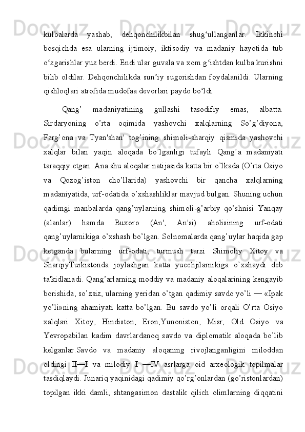 kulbalarda   yashab,   dehqonchilikbilan   shug ullanganlar.   Ikkinchiʻ
bosqichda   esa   ularning   ijtimoiy,   iktisodiy   va   madaniy   hayotida   tub
o zgarishlar yuz berdi. Endi ular guvala va xom g ishtdan kulba kurishni	
ʻ ʻ
bilib   oldilar.   Dehqonchilikda   sun iy   sugorishdan   foydalanildi.   Ularning	
ʼ
qishloqlari atrofida mudofaa devorlari paydo bo ldi.	
ʻ
Qang’   madaniyatining   gullashi   tasodifiy   emas,   albatta.
Sirdaryoning   o’rta   oqimida   yashovchi   xalqlarning   So’g’diyona,
Farg’ona   va   Tyan'shan'   tog’ining   shimoli-sharqiy   qismida   yashovchi
xalqlar   bilan   yaqin   aloqada   bo’lganligi   tufayli   Qang’a   madaniyati
taraqqiy etgan. Ana shu aloqalar natijasida katta bir o’lkada (O’rta Osiyo
va   Qozog’iston   cho’llarida)   yashovchi   bir   qancha   xalqlarning
madaniyatida, urf-odatida o’xshashliklar mavjud bulgan. Shuning uchun
qadimgi   manbalarda   qang’uylarning   shimoli-g’arbiy   qo’shnisi   Yanqay
(alanlar)   hamda   Buxoro   (An',   An'si)   aholisining   urf-odati
qang’uylarnikiga o’xshash bo’lgan. Solnomalarda qang’uylar haqida gap
ketganda   bularning   urf-odati,   turmush   tarzi   Shimoliy   Xitoy   va
SharqiyTurkistonda   joylashgan   katta   yuechjilarnikiga   o’xshaydi   deb
ta'kidlanadi. Qang’arlarning moddiy va madaniy aloqalarining kengayib
borishida, so’zsiz, ularning yeridan o’tgan qadimiy savdo yo’li — «Ipak
yo’li»ning   ahamiyati   katta   bo’lgan.   Bu   savdo   yo’li   orqali   O’rta   Osiyo
xalqlari   Xitoy,   Hindiston,   Eron,Yunoniston,   Misr,   Old   Osiyo   va
Yevropabilan   kadim   davrlardanoq   savdo   va   diplomatik   aloqada   bo’lib
kelganlar.Savdo   va   madaniy   aloqaning   rivojlanganligini   miloddan
oldingi   II—I   va   milodiy   I   —IV   asrlarga   oid   arxeologik   topilmalar
tasdiqlaydi. Junariq yaqinidagi qadimiy qo’rg’onlardan (go’ristonlardan)
topilgan   ikki   damli,   shtangasimon   dastalik   qilich   olimlarning   diqqatini
         