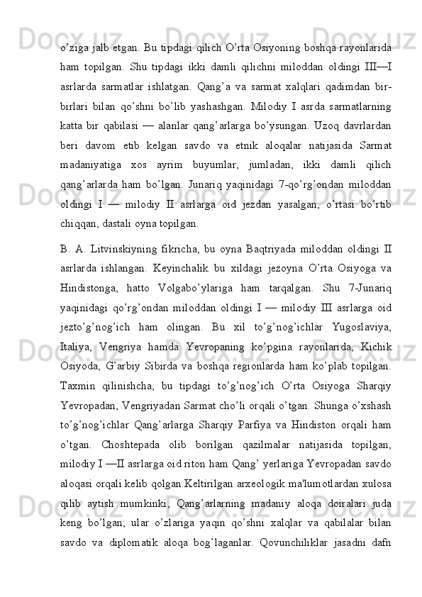 o’ziga jalb etgan. Bu tipdagi qilich O’rta Osiyoning boshqa rayonlarida
ham   topilgan.   Shu   tipdagi   ikki   damli   qilichni   miloddan   oldingi   III—I
asrlarda   sarmatlar   ishlatgan.   Qang’a   va   sarmat   xalqlari   qadimdan   bir-
birlari   bilan   qo’shni   bo’lib   yashashgan.   Milodiy   I   asrda   sarmatlarning
katta   bir   qabilasi   —   alanlar   qang’arlarga   bo’ysungan.   Uzoq   davrlardan
beri   davom   etib   kelgan   savdo   va   etnik   aloqalar   natijasida   Sarmat
madaniyatiga   xos   ayrim   buyumlar,   jumladan,   ikki   damli   qilich
qang’arlarda   ham   bo’lgan.   Junariq   yaqinidagi   7-qo’rg’ondan   miloddan
oldingi   I   —   milodiy   II   asrlarga   oid   jezdan   yasalgan,   o’rtasi   bo’rtib
chiqqan, dastali oyna topilgan. 
B.   A.   Litvinskiyning   fikricha,   bu   oyna   Baqtriyada   miloddan   oldingi   II
asrlarda   ishlangan.   Keyinchalik   bu   xildagi   jezoyna   O’rta   Osiyoga   va
Hindistonga,   hatto   Volgabo’ylariga   ham   tarqalgan.   Shu   7-Junariq
yaqinidagi   qo’rg’ondan   miloddan   oldingi   I   —   milodiy   III   asrlarga   oid
jezto’g’nog’ich   ham   olingan.   Bu   xil   to’g’nog’ichlar   Yugoslaviya,
Italiya,   Vengriya   hamda   Yevropaning   ko’pgina   rayonlarida,   Kichik
Osiyoda,   G’arbiy   Sibirda   va   boshqa   regionlarda   ham   ko’plab   topilgan.
Taxmin   qilinishcha,   bu   tipdagi   to’g’nog’ich   O’rta   Osiyoga   Sharqiy
Yevropadan, Vengriyadan Sarmat cho’li orqali o’tgan. Shunga o’xshash
to’g’nog’ichlar   Qang’arlarga   Sharqiy   Parfiya   va   Hindiston   orqali   ham
o’tgan.   Choshtepada   olib   borilgan   qazilmalar   natijasida   topilgan,
milodiy I —II asrlarga oid riton ham Qang’ yerlariga Yevropadan savdo
aloqasi orqali kelib qolgan.Keltirilgan arxeologik ma'lumotlardan xulosa
qilib   aytish   mumkinki,   Qang’arlarning   madaniy   aloqa   doiralari   juda
keng   bo’lgan;   ular   o’zlariga   yaqin   qo’shni   xalqlar   va   qabilalar   bilan
savdo   va   diplomatik   aloqa   bog’laganlar.   Qovunchiliklar   jasadni   dafn
         
