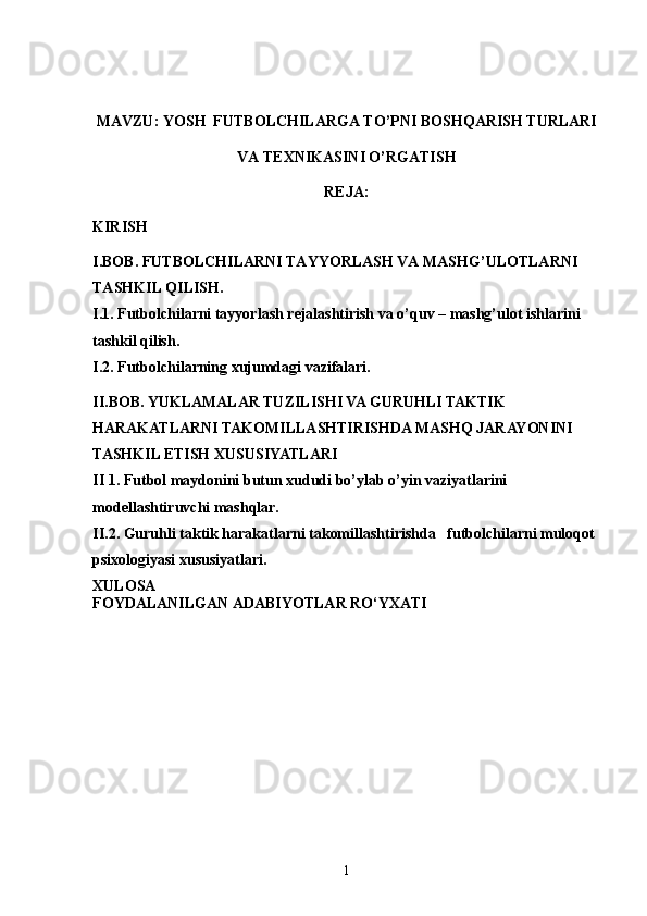 MAVZU: YOSH  FUTBOLCHILARGA TO’PNI BOSHQARISH TURLARI
VA TEXNIKASINI O’RGATISH
REJA:
KIRISH
I.BOB.  FUTBOLCHILARNI TAYYORLASH VA MASHG’ULOTLARNI 
TASHKIL QILISH.
I.1. Futbolchilarni tayyorlash rejalashtirish va o’quv – mashg’ulot ishlarini 
tashkil qilish. 
I.2. Futbolchilarning xujumdagi vazifalari.
II.BOB. YUKLAMALAR TUZILISHI VA GURUHLI TAKTIK 
HARAKATLARNI TAKOMILLASHTIRISHDA MASHQ JARAYONINI 
TASHKIL ETISH XUSUSIYATLARI
II 1. Futbol maydonini butun xududi bo’ylab o’yin vaziyatlarini 
modellashtiruvchi mashqlar.
II.2. Guruhli taktik harakatlarni takomillashtirishda   futbolchilarni muloqot 
psixologiyasi xususiyatlari.
XULOSA
FOYDALANILGAN ADABIYOTLAR RO‘YXATI
1 