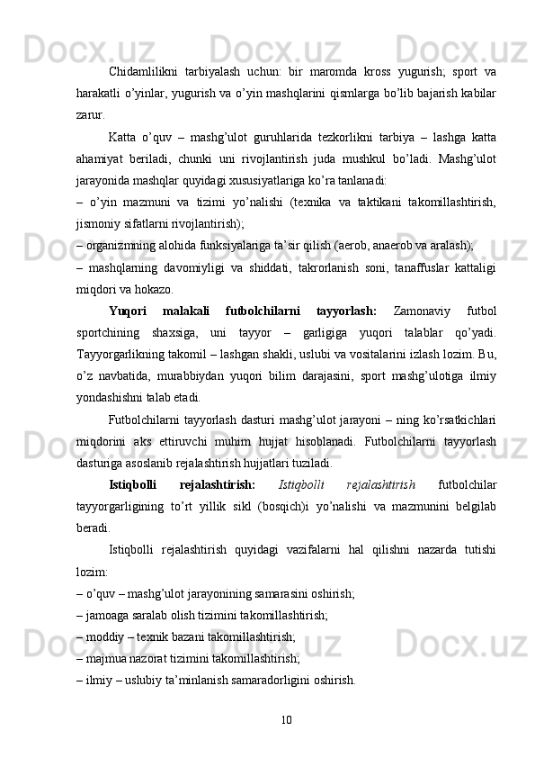 Chidamlilikni   tarbiyalash   uchun:   bir   maromda   kross   yugurish;   sport   va
harakatli o’yinlar, yugurish va o’yin mashqlarini qismlarga bo’lib bajarish kabilar
zarur.
Katta   o’quv   –   mashg’ulot   guruhlarida   tezkorlikni   tarbiya   –   lashga   katta
ahamiyat   beriladi,   chunki   uni   rivojlantirish   juda   mushkul   bo’ladi.   Mashg’ulot
jarayonida mashqlar quyidagi xususiyatlariga ko’ra tanlanadi:
–   o’yin   mazmuni   va   tizimi   yo’nalishi   (texnika   va   taktikani   takomillashtirish,
jismoniy sifatlarni rivojlantirish);
– organizmning alohida funksiyalariga ta’sir qilish (aerob, anaerob va aralash);
–   mashqlarning   davomiyligi   va   shiddati,   takrorlanish   soni,   tanaffuslar   kattaligi
miqdori va hokazo.
Yuqori   malakali   futbolchilarni   tayyorlash:   Zamonaviy   futbol
sportchining   shaxsiga,   uni   tayyor   –   garligiga   yuqori   talablar   qo’yadi.
Tayyorgarlikning takomil  –  lashgan shakli, uslubi va vositalarini izlash lozim. Bu,
o’z   navbatida,   murabbiydan   yuqori   bilim   darajasini,   sport   mashg’ulotiga   ilmiy
yondashishni talab etadi.
Futbolchilarni  tayyorlash dasturi  mashg’ulot jarayoni  – ning ko’rsatkichlari
miqdorini   aks   ettiruvchi   muhim   hujjat   hisoblanadi.   Futbolchilarni   tayyorlash
dasturiga asoslanib rejalashtirish hujjatlari tuziladi. 
Istiqbolli   rejalashtirish:   Istiqbolli   rejalashtirish   futbolchilar
tayyorgarligining   to’rt   yillik   sikl   (bosqich)i   yo’nalishi   va   mazmunini   belgilab
beradi.
Istiqbolli   rejalashtirish   quyidagi   vazifalarni   hal   qilishni   nazarda   tutishi
lozim: 
– o’quv – mashg’ulot jarayonining samarasini oshirish;
– jamoaga saralab olish tizimini takomillashtirish;
– moddiy – texnik bazani takomillashtirish;
– majmua nazorat tizimini takomillashtirish;
– ilmiy – uslubiy ta’minlanish samaradorligini oshirish.
10 