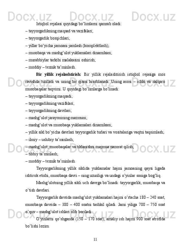 Istiqbol rejalasi quyidagi bo’limlarni qamrab oladi:
– tayyorgarlikning maqsad va vazifalari;
– tayyorgarlik bosqichlari;
– yillar bo’yicha jamoani jamlash (komplektlash);
– musobaqa va mashg’ulot yuklamalari dinamikasi;
– murabbiylar tarkibi malakasini oshirish;
– moddiy – texnik ta’minlash.
Bir   yillik   rejalashtirish:   Bir   yillik   rejalashtirish   istiqbol   rejasiga   mos
ravishda   tuziladi   va   uning   bir   qismi   hisoblanadi.   Uning   asosi   –   ichki   va   xalqaro
musobaqalar taqvimi. U quyidagi bo’limlarga bo’linadi:
– tayyorgarlikning maqsadi;
– tayyorgarlikning vazifalari;
– tayyorgarlikning davrlari;
– mashg’ulot jarayonining mazmuni;
– mashg’ulot va musobaqa yuklamalari dinamikasi;
– yillik sikl bo’yicha davrlari tayyorgarlik turlari va vositalariga vaqtni taqsimlash;
– ilmiy – uslubiy ta’minlash;
– mashg’ulot, musobaqalar va tiklanishni majmua nazorat qilish;
– tibbiy ta’minlash;
– moddiy – texnik ta’minlash.
Tayyorgarlikning   yillik   siklida   yuklamalar   hajmi   jamoaning   qaysi   ligada
ishtirok etishi, musobaqa davri  –  ning uzunligi va undagi o’yinlar soniga bog’liq.
Mashg’ulotning yillik sikli uch davrga bo’linadi: tayyorgarlik, musobaqa va
o’tish davrlari.
Tayyorgarlik davrida mashg’ulot yuklamalari hajmi o’rtacha 180 – 240 soat,
musobaqa   davrida   –   380   –   400   soatni   tashkil   qiladi.   Jami   yiliga   700   –   750   soat
o’quv – mashg’ulot ishlari olib boriladi.
O’yinlarni qo’shganda (150 – 170 soat), amaliy ish hajmi 900 soat atrofida
bo’lishi lozim.
11 