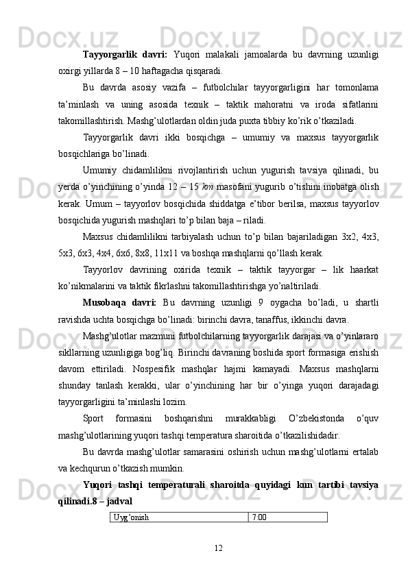 Tayyorgarlik   davri:   Yuqori   malakali   jamoalarda   bu   davrning   uzunligi
oxirgi yillarda 8 – 10 haftagacha qisqaradi.
Bu   davrda   asosiy   vazifa   –   futbolchilar   tayyorgarligini   har   tomonlama
ta’minlash   va   uning   asosida   texnik   –   taktik   mahoratni   va   iroda   sifatlarini
takomillashtirish. Mashg’ulotlardan oldin juda puxta tibbiy ko’rik o’tkaziladi.
Tayyorgarlik   davri   ikki   bosqichga   –   umumiy   va   maxsus   tayyorgarlik
bosqichlariga bo’linadi.
Umumiy   chidamlilikni   rivojlantirish   uchun   yugurish   tavsiya   qilinadi,   bu
yerda o’yinchining o’yinda 12 – 15   km   masofani  yugurib o’tishini  inobatga olish
kerak.  Umum   –   tayyorlov   bosqichida   shiddatga   e’tibor   berilsa,   maxsus   tayyorlov
bosqichida yugurish mashqlari to’p bilan baja  –  riladi.
Maxsus   chidamlilikni   tarbiyalash   uchun   to’p   bilan   bajariladigan   3x2,   4x3,
5x3, 6x3, 4x4, 6x6, 8x8, 11x11 va boshqa mashqlarni qo’llash kerak.
Tayyorlov   davrining   oxirida   texnik   –   taktik   tayyorgar   –   lik   haarkat
ko’nikmalarini va taktik fikrlashni takomillashtirishga yo’naltiriladi.
Musobaqa   davri:   Bu   davrning   uzunligi   9   oygacha   bo’ladi,   u   shartli
ravishda uchta bosqichga bo’linadi: birinchi davra, tanaffus, ikkinchi davra.
Mashg’ulotlar mazmuni futbolchilarning tayyorgarlik darajasi va o’yinlararo
sikllarning uzunligiga bog’liq. Birinchi davraning boshida sport formasiga erishish
davom   ettiriladi.   Nospesifik   mashqlar   hajmi   kamayadi.   Maxsus   mashqlarni
shunday   tanlash   kerakki,   ular   o’yinchining   har   bir   o’yinga   yuqori   darajadagi
tayyorgarligini ta’minlashi lozim.
Sport   formasini   boshqarishni   murakkabligi   O’zbekistonda   o’quv
mashg’ulotlarining yuqori tashqi temperatura sharoitida o’tkazilishidadir.
Bu  davrda  mashg’ulotlar  samarasini   oshirish  uchun mashg’ulotlarni  ertalab
va kechqurun o’tkazish mumkin.
Yuqori   tashqi   temperaturali   sharoitda   quyidagi   kun   tartibi   tavsiya
qilinadi.8 – jadval
Uyg’onish 7:00
12 