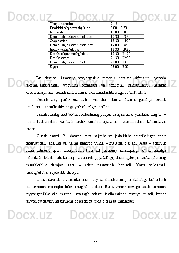 Yengil nonushta 7:15
Ertalabki o’quv mashg’uloti 8:00 – 9:30
Nonushta 10:00 – 10:30
Dam olish, tiklovchi tadbirlar 10:30 – 13:30
Ovqatlanish 13:30 – 14:00
Dam olish, tiklovchi tadbirlar 14:00 – 18:30
Ijodiy mashg’ulotlar 18:30 – 19:30
Kechki o’quv mashg’uloti 19:30 – 21:00
Kechki ovqat 21:30 – 22:00
Dam olish, tiklovchi tadbirlar 22:00 – 23:00
Uyqu 23:00 – 7:00
 
Bu   davrda   jismoniy   tayyorgarlik   maxsus   harakat   sifatlarini   yanada
takomillashtirishga,   yugurish   texnikasi   va   tezligini,   sakrashlarni,   harakat
koordinasiyasini, texnik mahoratni mukammallashtirishga yo’naltiriladi.
Texnik   tayyorgarlik   esa   turli   o’yin   sharoitlarida   oldin   o’rganilgan   texnik
usullarni takomillashtirishga yo’naltirilgan bo’ladi.
Taktik mashg’ulot taktik fikrlashning yuqori darajasini, o’yinchilarning bir –
birini   tushunishini   va   turli   taktik   kombinasiyalarni   o’zlashtirishini   ta’minlashi
lozim.
O’tish   davri:   Bu   davrda   katta   hajmda   va   jadallikda   bajariladigan   sport
faoliyatidan   jadalligi   va   hajmi   kamroq   yukla   –   malarga   o’tiladi.   Asta   –   sekinlik
bilan   ixtisosli   sport   faoliyatidan   turli   xil   jismoniy   mashqlarga   o’tish   amalga
oshiriladi. Mashg’ulotlarning davomiyligi, jadalligi, shuningdek, musobaqalarning
murakkablik   darajasi   asta   –   sekin   pasaytirib   boriladi.   Katta   yuklamali
mashg’ulotlar rejalashtirilmaydi.
O ’ tish   davrida   o ’ yinchilar   murabbiy   va   shifokorning   maslahatiga   ko ’ ra   turli
xil   jismoniy   mashqlar   bilan   shug ’ ullanadilar .   Bu   davrning   oxiriga   kelib   jismoniy
tayyorgarlikka   oid   mustaqil   mashg ’ ulotlarni   faollashtirish   tavsiya   etiladi ,   bunda
tayyorlov   davrining   birinchi   bosqichiga   tekis   o ’ tish   ta ’ minlanadi .
13