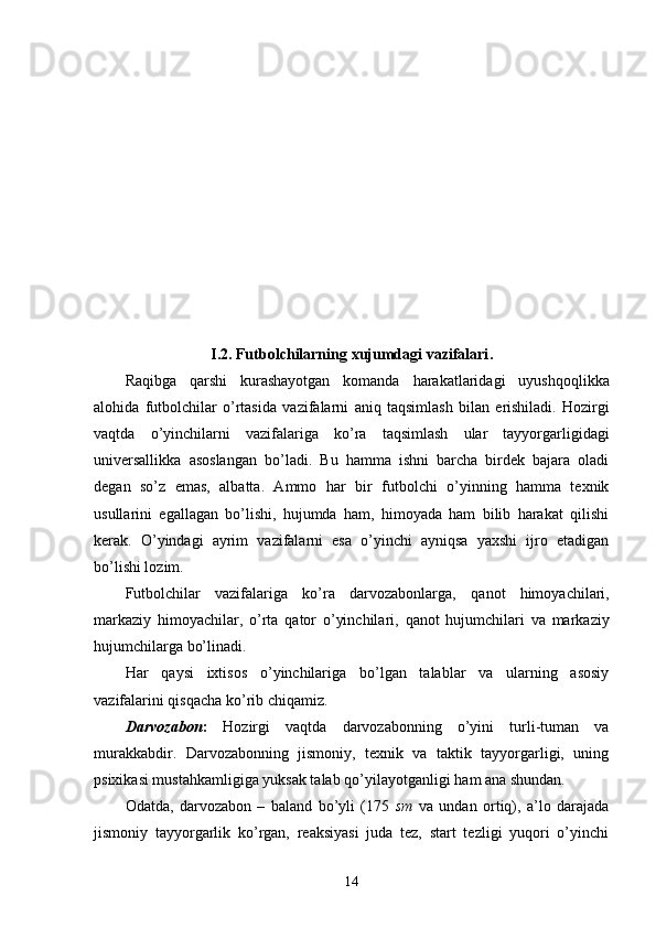 I .2.  Futbolchilarning   xujumdagi   vazifalari . 
Raqibga   qarshi   kurashayotgan   komanda   harakatlaridagi   uyush q o q likka
alo h ida   futbolchilar   o ’ rtasida   vazifalarni   aniq   ta q simlash   bilan   erishiladi .   H ozirgi
vaqtda   o ’ yinchilarni   vazifalariga   ko ’ ra   taqsimlash   ular   tayyorgarligidagi
universallikka   asoslangan   bo ’ ladi .   Bu   hamma   ishni   barcha   birdek   bajara   oladi
degan   so’z   emas,   albatta.   Ammo   h ar   bir   futbolchi   o’yinning   hamma   texnik
usullarini   egallagan   bo’lishi,   hujumda   ham,   himoyada   ham   bilib   harakat   qilishi
kerak.   O’ yindagi   ayrim   vazifalarni   esa   o’yinchi   ayniqsa   yaxshi   ijro   etadigan
bo’lishi lozim.
Futbolchilar   vazifalariga   ko’ra   darvozabonlarga,   q anot   himoyachilari,
markaziy   himoyachilar,   o’rta   q ator   o’yinchilari,   q anot   hujumchilari   va   markaziy
hujumchilarga bo’linadi.
H ar   q aysi   ixtisos   o’yinchilariga   bo’lgan   talablar   va   ularning   asosiy
vazifalarini  q is q acha ko’rib chi q amiz.
Darvozabon :   H ozirgi   vaqtda   darvozabonning   o’yini   turli-tuman   va
murakkabdir.   Darvozabonning   jismoniy,   texnik   va   taktik   tayyorgarligi,   uning
psixikasi musta h kamligiga yuksak talab  q o’yilayotganligi   ham ana shundan.
Odatda,   darvozabon   –   baland   bo’yli   (175   sm   va   undan   ortiq),   a’lo   darajada
jismoniy   tayyorgarlik   ko’rgan,   reaksiyasi   juda   tez,   start   tezligi   yuqori   o’yinchi
14 