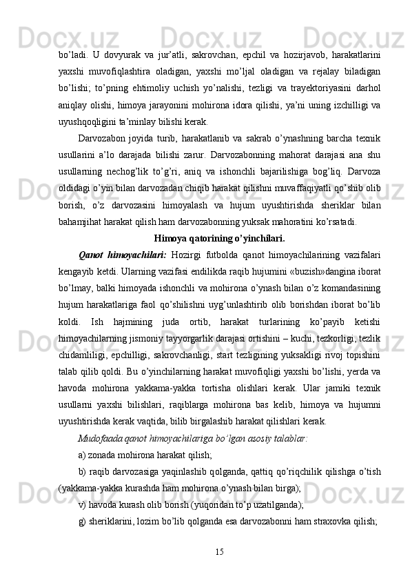 bo’ladi.   U   dovyurak   va   jur’atli,   sakrovchan,   epchil   va   h ozirjavob,   harakatlarini
yaxshi   muvofi q lashtira   oladigan,   yaxshi   mo’ljal   oladigan   va   rejalay   biladigan
bo’lishi;   to’pning   e h timoliy   uchish   yo’nalishi,   tezligi   va   trayektoriyasini   darhol
aniqlay olishi, himoya jarayonini  mo h irona idora qilishi, ya’ni  uning izchilligi  va
uyush q o q ligini ta’minlay bilishi kerak.
Darvozabon   joyida   turib,   harakatlanib   va   sakrab   o’ynashning   barcha   texnik
usullarini   a’lo   darajada   bilishi   zarur.   Darvozabonning   mahorat   darajasi   ana   shu
usullarning   necho g’ lik   to’g’ri,   aniq   va   ishonchli   bajarilishiga   bog’liq.   Darvoza
oldidagi o’yin bilan darvozadan chi q ib harakat qilishni muvaffaqiyatli  qo’ shib olib
borish,   o’z   darvozasini   himoyalash   va   hujum   uyushtirishda   sheriklar   bilan
bahamjihat harakat qilish ham darvozabonning yuksak mahoratini ko’rsatadi.
Himoya qatorining o’yinchilari.
Q anot   himoyachilari:   H ozirgi   futbolda   q anot   h imoyachilarining   vazifalari
kengayib ketdi. Ularning vazifasi endilikda raqib hujumini «bu zi sh»dangina iborat
bo’lmay, balki himoyada ishonchli va mo h irona o’ynash bilan o’z komandasining
hujum   harakatlariga   faol   q o’shilishni   uyg’unlashtirib   olib   borishdan   iborat   bo’lib
kol di.   Ish   h ajmining   juda   ortib,   harakat   turlarining   ko’payib   ketishi
himoyachilarning jismoniy tayyorgarlik darajasi ortishini – kuchi, tezkorligi, tezlik
chidamliligi,   epchilligi,   sakrovchanligi,   start   tezligining   yuksakligi   rivoj   topishini
talab qilib q ol di. Bu o’yinchilarning harakat muvofi q ligi yaxshi bo’lishi, yerda va
h avoda   mo h irona   yakkama-yakka   tortisha   olishlari   kerak.   Ular   jamiki   texnik
usullarni   yaxshi   bilishlari,   raqiblarga   mo h irona   bas   kelib,   himoya   va   hujumni
uyushtirishda kerak vaqtida, bilib birgalashib harakat qilishlari kerak.  
Mudofaada qanot himoyachilariga bo’lgan asosiy talablar:
a) zonada mo h irona harakat qilish;
b)  raqib darvozasiga yaqinlashib q ol ganda, qattiq   q o’ri q chilik qilishga  o’tish
(yakkama-yakka kurashda ham mohirona o’ynash bilan birga);
v)  h avoda kurash olib borish (yuqoridan to’p uzatilganda);
g) sheriklarini, lozim bo’lib q ol ganda esa darvozabonni ham straxovka qilish;
15 