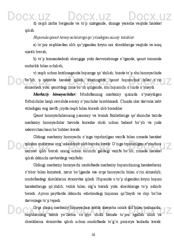 d)   raqib   zarba   berganda   va   to’p   uzatganda,   shunga   yarasha   vaqtida   harakat
qilish.
Hujumda qanot himoyachilariga qo’yiladigan asosiy talablar:
a)  to’pni   raqiblardan  olib   q o’ygandan  keyin  uni  sheriklariga  vaqtida va  aniq
uzatib berish;
b)  to’p  komandadosh   sherigiga  yoki   darvozabonga  o’tganda,  qanot   tomonda
mo h irlik bilan ochilish;
v) raqib uchun kutilmaganda hujumga  q o’shilish; bunda to’p shu himoyachida
bo’lib,   u   qanotda   harakat   q iladi,   shuningdek,   qanot   hujumchisi   bilan   o’rin
almashadi yoki qanotdagi zona bo’sh q ol ganda, shu hujumchi o’rnida o’ynaydi.
Markaziy   himoyachilar:   Mudofaaning   markaziy   qismida   o’ynaydigan
futbolchilar  h a q li ravishda asosiy o’yinchilar hisoblanadi. Chunki ular darvoza zabt
etiladigan eng xavfli joyda raqib bilan kurash olib boradilar.
Qanot   himoyachilarining   jismoniy   va   texnik   fazilatlariga   qo’ shimcha   tarzda
markaziy   himoyachilar   h avoda   kurasha   olish   uchun   baland   bo’yli   va   juda
sakrovchan ham bo’lishlari kerak.
Oldingi   markaziy   himoyachi   o’ziga  topshirilgan   vazifa  bilan   zonada   harakat
qilishni mo h irona uyg’unlashtirib olib borishi kerak. O’ziga topshirilgan o’yinchini
nazorat   qilib   borish   uning   uchun   birinchi   galdagi   vazifa   bo’lib,   zonada   harakat
qilish ikkinchi navbatdagi vazifadir.
Oldingi markaziy himoyachi mudofaada markaziy hujumchining harakatlarini
e’tibor   bilan   kuzatadi,   zarur   bo’lganda   esa   orqa   himoyachi   bilan   o’rin   almashib,
mudofaadagi sheriklarini straxovka   q iladi. Hujumda u to’p olgandan keyin hujum
harakatlariga   qo’ shilib,   tezlik   bilan   olg’a   boradi   yoki   sheriklariga   to’p   oshirib
beradi.   Ayrim   paytlarda   ikkinchi   eshelondagi   hujumni   qo’llaydi   va   iloji   bo’lsa
darvozaga   to’p tepadi. 
Orqa chiziq markaziy himoyachisi taktik sharoitni   nozik did bilan tushunishi,
raqiblarining   taktik   yo’llarini   «o’ q iy»   olishi   hamda   to’pni   egallab   olish   va
sheriklarini   straxovka   qilish   uchun   mudofaada   to’g’ri   pozisiya   tanlashi   kerak.
16 