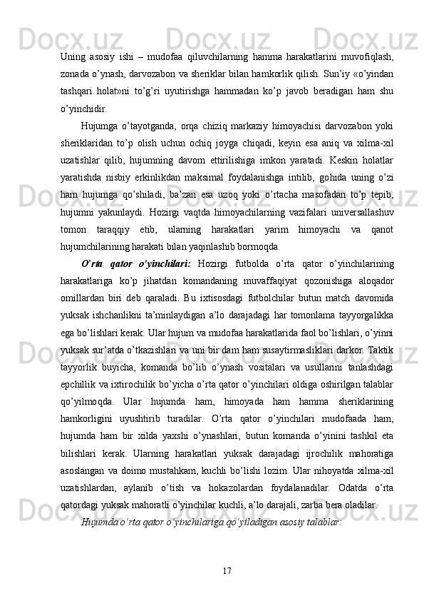 Uning   asosiy   ishi   –   mudofaa   q iluvchilarning   hamma   harakatlarini   muvofi q lash,
zonada o’ynash, darvozabon va sheriklar bilan hamkorlik qilish. Sun’iy «o’yindan
tash q ari   holat»ni   to’g’ri   uyutirishga   hammadan   ko’p   javob   beradigan   ham   shu
o’yinchidir.
Hujumga   o’tayotganda,   orqa   chiziq   markaziy   himoyachisi   darvozabon   yoki
sheriklaridan   to’p   olish   uchun   ochi q   joyga   chi q adi,   keyin   esa   aniq   va   xilma-xil
uzatishlar   qilib,   hujumning   davom   ettirilishiga   imkon   yaratadi.   Keskin   holatlar
yaratishda   nisbiy   erkinlikdan   maksimal   foydalanishga   intilib,   go h ida   uning   o’zi
ham   hujumga   q o’shiladi,   ba’zan   esa   uzo q   yoki   o’rtacha   masofadan   to’p   tepib,
hujumni   yakunlaydi.   H ozirgi   vaqtda   himoyachilarning   vazifalari   universallashuv
tomon   tara qq iy   etib,   ularning   harakatlari   yarim   himoyachi   va   qanot
hujumchilarining harakati bilan ya q inlashib bormo q da.
O’rta   qator   o’yinchilari:   H ozirgi   futbolda   o’rta   qator   o’yinchilarining
harakatlariga   ko’p   jihatdan   komandaning   muvaffaqiyat   q ozonishiga   alo q ador
omillardan   biri   deb   q araladi.   Bu   ixtisosdagi   futbolchilar   b u tun   match   davomida
yuksak   ishchanlikni   ta’minlaydigan   a’lo   darajadagi   h ar   tomonlama   tayyorgalikka
ega bo’lishlari kerak. Ular hujum va mudofaa harakatlarida faol bo’lishlari, o’yinni
yuksak sur’atda o’tkazishlari va uni bir dam ham susaytirmasliklari darkor. Taktik
tayyorlik   buyicha,   komanda   bo’lib   o’ynash   vositalari   va   usullarini   tanlashdagi
epchillik va ixtirochilik bo’yicha o’rta qator o’yinchilari oldiga oshirilgan talablar
q o’yilmo q da.   Ular   hujumda   ham,   himoyada   ham   hamma   sheriklarining
hamkorligini   uyushtirib   turadilar.   O’rta   qator   o’yinchilari   mudofaada   ham,
hujumda   ham   bir   xilda   yaxshi   o’ynashlari,   b u tun   komanda   o’yinini   tashkil   eta
bilishlari   kerak.   Ularning   h ara k atlari   yuksak   darajadagi   ijrochilik   mahoratiga
asoslangan   va doimo  musta h kam, kuchli   bo’lishi  lozim.  Ular   ni h oyatda  xilma-xil
uzatishlardan,   aylanib   o’tish   va   h okazolardan   foydalanadilar.   Odatda   o’rta
qatordagi yuksak mahoratli o’yinchilar kuchli, a’lo darajali, zarba bera oladilar.
Hujumda o’rta qator o’yinchilariga qo’yiladigan asosiy talablar:
17 