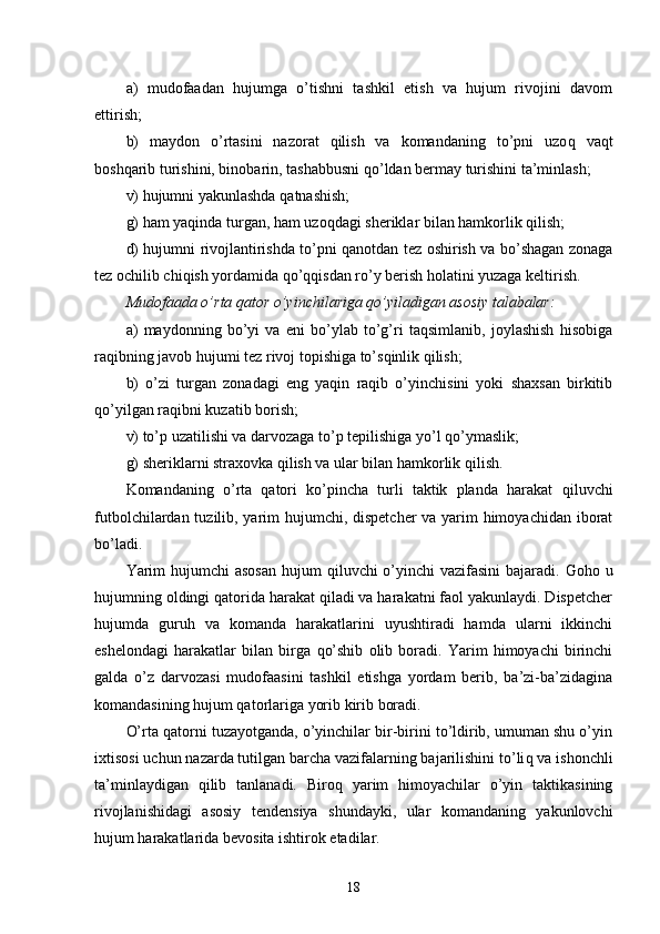 a)   mudofaadan   hujumga   o’tishni   tashkil   etish   va   hujum   rivojini   davom
ettirish;
b)   maydon   o’rtasini   nazorat   qilish   va   komandaning   to’pni   uzo q   vaqt
bosh q arib turishini, binobarin, tashabbusni  qo’ ldan bermay turishini ta’minlash;
v) hujumni yakunlashda  q atnashish;
g) ham yaqinda turgan, ham uzo q dagi sheriklar bilan hamkorlik qilish;
d) hujumni rivojlantirishda to’pni qanotdan tez oshirish va bo’shagan zonaga
tez ochilib chi q ish yordamida qo’qqisdan ro’y berish holatini yuzaga keltirish.
Mudofaada o’rta qator o’yinchilariga qo’yiladigan asosiy talabalar:
a)   maydonning   bo’yi   va   eni   bo’ylab   to’g’ri   taqsimlanib,   joylashish   hisobiga
raqibning javob hujumi tez rivoj topishiga to’sqinlik qilish;
b)   o’zi   turgan   zonadagi   eng   yaqin   raqib   o’yinchisini   yoki   shaxsan   birkitib
q o’yilgan raqibni kuzatib borish;
v) to’p uzatilishi va darvozaga to’p tepilishiga yo’l  q o’ymaslik;
g) sheriklarni straxovka qilish va ular bilan hamkorlik qilish.
Komandaning   o’rta   qatori   ko’pincha   turli   taktik   planda   harakat   q iluvchi
futbolchilardan tuzilib, yarim hujumchi, dispetcher  va yarim himoyachidan iborat
bo’ladi.
Yarim  hujumchi asosan  hujum   q iluvchi o’yinchi vazifasini  bajaradi. Go h o u
hujumning oldingi qatorida harakat qiladi va harakatni faol yakunlaydi. Dispetcher
hujumda   guruh   va   komanda   harakatlarini   uyushtiradi   hamda   ularni   ikkinchi
eshelondagi   harakatlar   bilan   birga   q o’shib   olib   boradi.   Yarim   himoyachi   birinchi
galda   o’z   darvozasi   mudofaasini   tashkil   etishga   yordam   berib,   ba’zi-ba’zidagina
komandasining hujum qatorlariga yorib kirib boradi.
O’rta qatorni tuzayotganda, o’yinchilar bir-birini to’ldirib, umuman shu o’yin
ixtisosi uchun nazarda tutilgan barcha vazifalarning bajarilishini to’li q  va ishonchli
ta’minlaydigan   qilib   tanlanadi.   Biro q   yarim   himoyachilar   o’yin   taktikasining
rivojlanishidagi   asosiy   tendensiya   shundayki,   ular   komandaning   yakunlovchi
hujum harakatlarida bevosita ishtirok etadilar.
18 