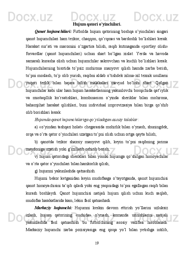 Hujum qatori o’yinchilari.
Qanot   hujumchilari:   Futbolda   hujum   qatorining   bosh q a   o’yinchilari   singari
qanot hujumchilari ham tezkor, cha qq on,   q o’r q mas va bardoshli bo’lishlari kerak.
Harakat   sur’ati   va   maromini   o’zgartira   bilish,   raqib   kutmaganda   «portlay   olish»
forvardlar   (qanot   hujumchilari)   uchun   shart   bo’lgan   xislat.   Yerda   va   h avoda
samarali  kurasha olish uchun hujumchilar sakrovchan va kuchli  bo’lishlari kerak.
Hujumchilarning   bisotida   to’psiz   mo h irona   manyovr   qilish   hamda   zarba   berish,
to’pni moslash, to’p olib yurish, raqibni aldab o’tishdek xilma-xil texnik usullarni
yuqori   tezlik   bilan   bajara   bilish   malakalari   mavjud   bo’lishi   shart.   Q ol gan
hujumchilar kabi ular ham hujum harakatlarining yakunlovchi bosqichida  q at’iylik
va   musta q illik   ko’rsatishlari,   kombinasion   o’yinda   sheriklar   bilan   mo h irona,
bahamjihat   h ara k at   qilishlari,   buni   individual   improvizasiya   bilan   birga   q o’shib
olib borishlari kerak.
Hujumda qanot hujumchilariga qo’yiladigan asosiy talablar:
a) «o’yindan tash q ari holat» chegarasida mo h irlik bilan o’ynash, shuningdek,
orqa va o’rta qator o’yinchilari uzatgan to’pni olish uchun ortga  q ayta bilish;
b)   qanotda   tezkor   shaxsiy   manyovr   qilib,   keyin   to’pni   raqibning   jarima
maydoniga uzatish yoki  g’ izillatib oshirib berish;
v) hujum qatoridagi sheriklari bilan yoinki hujumga   qo’ shilgan himoyachilar
va o’rta qator o’yinchilari bilan hamkorlik qilish;
g) hujumni yakunlashda  q atnashish.
Hujumi   bekor   ketganidan   keyin   mudofaaga   o’tayotganda,   qanot   hujumchisi
qanot himoyachisini ta’ q ib   q iladi yoki eng yaqinidagi to’pni egallagan raqib bilan
kurash   boshlaydi.   Qanot   hujumchisi   natijali   hujum   qilish   uchun   kuch   sa q lab,
mudofaa harakatlarida kam, lekin faol  q atnashadi.
Markaziy   hujumchi:   Hujumni   keskin   davom   ettirish   yo’llarini   uzluksiz
izlash,   hujum   qatorining   «uchida»   o’ynash,   komanda   urinishlarini   natijali
yakunlashda   faol   q atnashish   bu   futbolchining   asosiy   vazifasi   hisoblanadi.
Markaziy   hujumchi   zarba   pozisiyasiga   eng   q is q a   yo’l   bilan   yetishga   intilib,
19
